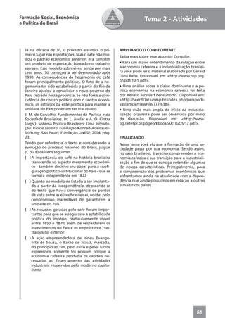 Formação Social, Econômica                                              Tema 2 - Atividades
e Política do Brasil




  Já na década de 30, o produto assumira o pri-           AMPLIANDO O CONHECIMENTO
  meiro lugar nas exportações. Mas o café não mu-
                                                          Saiba mais sobre esse assunto! Consulte:
  dou o padrão econômico anterior: era também
  um produto de exportação baseado no trabalho            • Para um maior entendimento da relação entre
  escravo. Esse modelo sobreviveu ainda por mais          a economia cafeeira e a industrialização brasilei-
  cem anos. Só começou a ser desmontado após              ra você pode ler o material elaborado por Gerald
  1930. As consequências da hegemonia do café             Dinu Reiss. Disponível em: <http://www.rep.org.
  foram principalmente políticas. O fato de a he-         br/pdf/10-5.pdf>.
  gemonia ter sido estabelecida a partir do Rio de        • Uma análise sobre a classe dominante e a po-
  Janeiro ajudou a consolidar o novo governo do           lítica econômica na economia cafeeira foi feita
  País, sediado nessa província. Se não fosse a coin-     por Renato Monseff Perissinotto. Disponível em:
  cidência do centro político com o centro econô-         <http://seer.fclar.unesp.br/index.php/perspecti-
  mico, os esforços da elite política para manter a       vas/article/viewFile/777/638>.
  unidade do País poderiam ter fracassado.                • Uma visão mais ampla do início da industria-
  J. M. de Carvalho. Fundamentos da Política e da         lização brasileira pode ser observada por meio
  Sociedade Brasileiras. In: L. Avelar e A. O. Cintra     da discussão. Disponível em: <http://www.
  (orgs.). Sistema Político Brasileiro: Uma Introdu-      pg.cefetpr.br/ppgep/Ebook/ARTIGOS/17.pdf>.
  ção. Rio de Janeiro: Fundação Konrad-Adenauer-
  Stiftung; São Paulo: Fundação UNESP, 2004, pág.
  23.                                                     FINALIZANDO
  Tendo por referência o texto e considerando a           Nesse tema você viu que a formação de uma so-
  evolução do processo histórico do Brasil, julgue        ciedade passa por sua economia. Sendo assim,
  (C ou E) os itens seguintes.                            no caso brasileiro, é preciso compreender a eco-
  ( ) A importância do café na história brasileira        nomia cafeeira e sua transição para a industriali-
      transcende ao aspecto meramente econômi-            zação a ﬁm de que se consiga entender algumas
      co - também decisivo seu papel para a conﬁ-         de nossas características. Principalmente, para
      guração político-institucional do País - que se     a compreensão dos problemas econômicos que
      tornara independente em 1822.                       enfrentamos ainda na atualidade com a depen-
  ( ) Quanto ao modelo de Estado a ser implanta-          dência que ainda possuímos em relação a outros
      do a partir da independência, depreende-se          e mais ricos países.
      do texto que havia convergência de pontos
      de vista entre as elites brasileiras, unidas pelo
      compromisso inarredável de garantirem a
      unidade do País.
  ( ) As riquezas geradas pelo café foram impor-
      tantes para que se assegurasse a estabilidade
      política do Império, particularmente visível
      entre 1850 e 1870, além de respaldarem os
      investimentos no País e os empréstimos con-
      traídos no exterior.
  ( ) A ação empreendedora de Irineu Evange-
      lista de Souza, o Barão de Mauá, marcada,
      do princípio ao ﬁm, pelo êxito e pelos lucros
      expressivos, somente foi possível porque a
      economia cafeeira produzia os capitais ne-
      cessários ao ﬁnanciamento das atividades
      industriais requeridas pelo moderno capita-
      lismo.




                                                                                                       81
 
