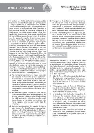 Formação Social, Econômica
Tema 3 - Atividades                                                             e Política do Brasil




 Só podiam ser eleitos parlamentares os cidadãos         d) Transparece do texto que o consenso no Bra-
 brasileiros com renda elevada que professassem             sil colonial em torno da existência da escra-
 a religião do Estado. A reforma eleitoral de 1881          vidão foi gradativamente desaparecendo à
 ampliou a renda exigida para a condição de elei-           medida que se aproximava a independência.
 tor e proibiu o analfabeto de votar. Em meio a             Esse fato explica a relativa celeridade do pro-
 esse sistema político é que seria processada a             cesso abolicionista no período monárquico.
 abolição da escravidão e decretada a Lei de Ter-        e) Com o olhar de hoje mirando o passado, po-
 ras (1850). A apreensão do processo de abolição            de-se aﬁrmar que as leis abolicionistas- em
 da escravidão envolve diversos níveis de análise,          especial a que extinguiu por completo a es-
 um dos quais diz respeito às dimensões macro-              cravidão, conhecida como Lei Áurea - falha-
 históricas e mundiais do processo. Nesse contex-           ram em um ponto crucial: o de estabelecer
 to é que se entendem as pressões inglesas para             mecanismos que, superando a subalternida-
 a suspensão do tráﬁco atlântico para o Brasil.             de própria da condição de cativo, promoves-
 Contudo, não se pode esquecer que a sociedade              sem a plena inserção dos africanos e seus des-
 brasileira não se resume e nem se esgota nas suas          cendentes na sociedade brasileira.
 relações externas: ela possui também as suas es-
 truturas internas com lógica própria. [João Luís
 Fragoso e Francisco Carlos Teixeira da Silva. “A
 política no Império e no início da República Velha:
 Dos Barões aos Coronéis. In: Maria Yedda Linha-
                                                         Questão 3
 res (org.). História Geral do Brasil. Rio de Janeiro:
 Campus, 1996, págs. 199-204 (com adaptações).]          Mencionada no texto, a Lei de Terras de 1850
                                                         também se relaciona à forma pela qual o proces-
 Assinale a opção correta considerando o tema
                                                         so abolicionista foi conduzido no Brasil do século
 abordado no texto, a presença da escravidão na
                                                         XIX. Sabendo-se que essa lei obrigava o registro
 formação histórica do Brasil e o processo abolicio-
                                                         de todas as terras efetivamente ocupadas e im-
 nista, que se estende por boa parte do século XIX,
                                                         pedia a aquisição de terras devolutas (desocupa-
 além de seus desdobramentos na conﬁguração
                                                         das), exceto a realizada por compra, julgue (C ou
 da sociedade brasileira contemporânea:
                                                         E) os itens seguintes.
 a) Ao mencionar as dimensões macro-históricas
                                                         ( ) A Lei de Terras diﬁcultava, quando não impe-
     do processo abolicionista, o texto certamen-
                                                             dia, o acesso à propriedade da terra por par-
     te se refere ao aparecimento do capitalismo
                                                             te do trabalhador livre, pela evidente razão
     como sistema dominante mundial. Não obs-
                                                             de que lhe faltavam os recursos ﬁnanceiros
     tante, à Inglaterra interessava a manutenção
                                                             para comprá-la.
     de relações sociais de produção pré-capitalis-
     tas em determinadas regiões, com o propósito        ( ) Pelo disposto na Lei de Terras de 1850, crista-
     de para elas exportar seu excedente de mão-             lizava-se uma realidade do início da coloni-
     de-obra.                                                zação, ou seja, a concentração da proprieda-
                                                             de fundiária em mãos de poucos.
 b) As pressões inglesas contra o tráﬁco de es-
     cravos surgem logo após a independência do          ( ) Se prejudicava o trabalhador livre pobre, di-
     Brasil e assumem crescente intensidade. Antes           ﬁcultando-lhe o acesso à terra, assim como
     de 1822, as relações britânicas com Portugal            o ex-cativo, a Lei de Terras apresentava-se
     concentravam-se nas trocas comerciais, e não            como forte atrativo à mão-de-obra imigran-
     havia espaço e interesse para outro tipo de             te européia. Esses, ao contrário dos nacio-
     imposição.                                              nais, geralmente possuíam recursos suﬁcien-
                                                             tes para a aquisição de pequenas e médias
 c) Exemplo emblemático de pressão britânica
                                                             propriedades rurais.
     para forçar o ﬁm do tráﬁco de escravos africa-
     nos para o Brasil foi a decretação do Bill Aber-    ( ) A Lei de Terras foi combatida por setores da
     deen, em 1845, pelo qual a marinha inglesa              aristocracia rural, justamente porque amea-
     estava autorizada a aprisionar navios negrei-           çava a sobrevivência da grande lavoura e a
     ros, desde que houvesse anuência de uma cor-            posição privilegiada.
     te internacional.




 84
 