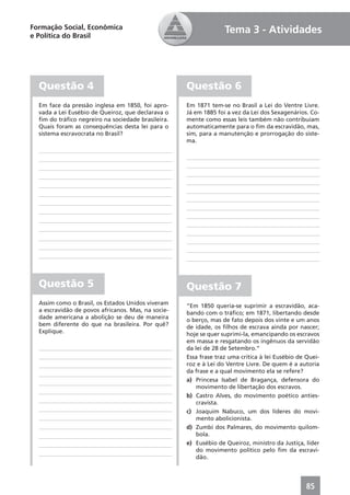Formação Social, Econômica                                        Tema 3 - Atividades
e Política do Brasil




  Questão 4                                         Questão 6
  Em face da pressão inglesa em 1850, foi apro-     Em 1871 tem-se no Brasil a Lei do Ventre Livre.
  vada a Lei Eusébio de Queiroz, que declarava o    Já em 1885 foi a vez da Lei dos Sexagenários. Co-
  ﬁm do tráﬁco negreiro na sociedade brasileira.    mente como essas leis também não contribuíam
  Quais foram as consequências desta lei para o     automaticamente para o ﬁm da escravidão, mas,
  sistema escravocrata no Brasil?                   sim, para a manutenção e prorrogação do siste-
                                                    ma.




  Questão 5                                         Questão 7
  Assim como o Brasil, os Estados Unidos viveram    “Em 1850 queria-se suprimir a escravidão, aca-
  a escravidão de povos africanos. Mas, na socie-   bando com o tráﬁco; em 1871, libertando desde
  dade americana a abolição se deu de maneira       o berço, mas de fato depois dos vinte e um anos
  bem diferente do que na brasileira. Por quê?      de idade, os ﬁlhos de escrava ainda por nascer;
  Explique.                                         hoje se quer suprimi-la, emancipando os escravos
                                                    em massa e resgatando os ingênuos da servidão
                                                    da lei de 28 de Setembro.”
                                                    Essa frase traz uma crítica à lei Eusébio de Quei-
                                                    roz e à Lei do Ventre Livre. De quem é a autoria
                                                    da frase e a qual movimento ela se refere?
                                                    a) Princesa Isabel de Bragança, defensora do
                                                        movimento de libertação dos escravos.
                                                    b) Castro Alves, do movimento poético anties-
                                                        cravista.
                                                    c) Joaquim Nabuco, um dos líderes do movi-
                                                        mento abolicionista.
                                                    d) Zumbi dos Palmares, do movimento quilom-
                                                        bola.
                                                    e) Eusébio de Queiroz, ministro da Justiça, líder
                                                        do movimento político pelo ﬁm da escravi-
                                                        dão.




                                                                                                 85
 