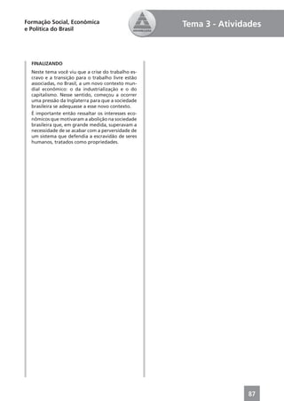 Formação Social, Econômica                          Tema 3 - Atividades
e Política do Brasil




  FINALIZANDO
  Neste tema você viu que a crise do trabalho es-
  cravo e a transição para o trabalho livre estão
  associadas, no Brasil, a um novo contexto mun-
  dial econômico: o da industrialização e o do
  capitalismo. Nesse sentido, começou a ocorrer
  uma pressão da Inglaterra para que a sociedade
  brasileira se adequasse a esse novo contexto.
  É importante então ressaltar os interesses eco-
  nômicos que motivaram a abolição na sociedade
  brasileira que, em grande medida, superavam a
  necessidade de se acabar com a perversidade de
  um sistema que defendia a escravidão de seres
  humanos, tratados como propriedades.




                                                                   87
 