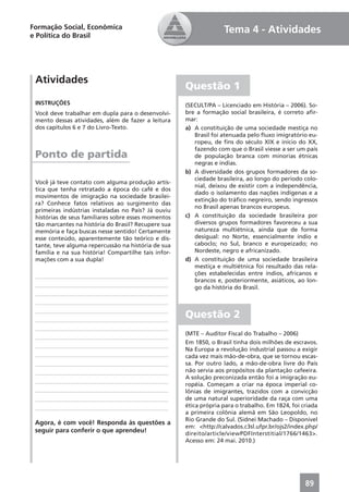 Formação Social, Econômica                                          Tema 4 - Atividades
e Política do Brasil




 Atividades
                                                      Questão 1
 INSTRUÇÕES                                           (SECULT/PA – Licenciado em História – 2006). So-
 Você deve trabalhar em dupla para o desenvolvi-      bre a formação social brasileira, é correto aﬁr-
 mento dessas atividades, além de fazer a leitura     mar:
 dos capítulos 6 e 7 do Livro-Texto.                  a) A constituição de uma sociedade mestiça no
                                                         Brasil foi atenuada pelo ﬂuxo imigratório eu-
                                                         ropeu, de ﬁns do século XIX e início do XX,
                                                         fazendo com que o Brasil viesse a ser um país
 Ponto de partida                                        de população branca com minorias étnicas
                                                         negras e índias.
                                                      b) A diversidade dos grupos formadores da so-
                                                         ciedade brasileira, ao longo do período colo-
 Você já teve contato com alguma produção artís-
                                                         nial, deixou de existir com a independência,
 tica que tenha retratado a época do café e dos
                                                         dado o isolamento das nações indígenas e a
 movimentos de imigração na sociedade brasilei-
                                                         extinção do tráﬁco negreiro, sendo ingressos
 ra? Conhece fatos relativos ao surgimento das
                                                         no Brasil apenas brancos europeus.
 primeiras indústrias instaladas no País? Já ouviu
 histórias de seus familiares sobre esses momentos    c) A constituição da sociedade brasileira por
 tão marcantes na história do Brasil? Recupere sua       diversos grupos formadores favoreceu a sua
 memória e faça buscas nesse sentido! Certamente         natureza multiétnica, ainda que de forma
 esse conteúdo, aparentemente tão teórico e dis-         desigual: no Norte, essencialmente índio e
 tante, teve alguma repercussão na história de sua       caboclo; no Sul, branco e europeizado; no
 família e na sua história! Compartilhe tais infor-      Nordeste, negro e africanizado.
 mações com a sua dupla!                              d) A constituição de uma sociedade brasileira
                                                         mestiça e multiétnica foi resultado das rela-
                                                         ções estabelecidas entre índios, africanos e
                                                         brancos e, posteriormente, asiáticos, ao lon-
                                                         go da história do Brasil.



                                                      Questão 2
                                                      (MTE – Auditor Fiscal do Trabalho – 2006)
                                                      Em 1850, o Brasil tinha dois milhões de escravos.
                                                      Na Europa a revolução industrial passou a exigir
                                                      cada vez mais mão-de-obra, que se tornou escas-
                                                      sa. Por outro lado, a mão-de-obra livre do País
                                                      não servia aos propósitos da plantação cafeeira.
                                                      A solução preconizada então foi a imigração eu-
                                                      ropéia. Começam a criar na época imperial co-
                                                      lônias de imigrantes, trazidos com a convicção
                                                      de uma natural superioridade da raça com uma
                                                      ética própria para o trabalho. Em 1824, foi criada
                                                      a primeira colônia alemã em São Leopoldo, no
                                                      Rio Grande do Sul. (Sidnei Machado – Disponível
 Agora, é com você! Responda às questões a
                                                      em: <http://calvados.c3sl.ufpr.br/ojs2/index.php/
 seguir para conferir o que aprendeu!                 direito/article/viewPDFInterstitial/1766/1463>.
                                                      Acesso em: 24 mai. 2010.)




                                                                                                   89
 