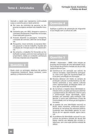 Formação Social, Econômica
Tema 4 - Atividades                                                         e Política do Brasil




  Assinale a opção que representa continuidade
  coesa e coerente para o texto anterior.
                                                     Questão 4
  a) Por meio de contratos de parceria, os imi-
     grantes europeus vendiam seu trabalho futu-
     ro.                                             Explique a política de subvenção de imigrantes
                                                     e sua relação com a cultura do café.
  b) Contanto que, em 1852, Vergueiro comece a
     contratar diretamente imigrantes na Europa,
     ﬁnanciado pelo governo.
  c) Ficavam devendo as passagens, transporte,
     comissões de contrato, além de outras despe-
     sas.
  d) Porquanto, nesse contexto, os escravos liber-
     tos passaram a não ter trabalho, ﬁcando sem
     condições de inserção social e de sobrevivên-
     cia.
  e) No entanto, o trabalho foi fornecido ao tra-
     balhador europeu, pois era mais vantajoso ao
     proprietário, dadas as condições contratuais
     onerosas impostas aos imigrantes.               Questão 5
                                                     (IPHAN – Historiador – 2009). Com relação ao
  Questão 3                                          processo de formação de uma identidade nacio-
                                                     nal no Brasil da primeira metade do século XIX,
                                                     pode-se aﬁrmar que:
  Quais eram os principais objetivos da política     a) Constituiu-se em oposição aos valores da
  imigrantista brasileira? Nesse contexto, como          cultura europeia, especialmente portugue-
  aparece o sistema de parceria?                         sa, vista como signo de inautenticidade cul-
                                                         tural para uma Nação em formação.
                                                     b) Buscava destacar em todos os campos da
                                                         produção cultural a predominância do ele-
                                                         mento autóctone e seus valores culturais
                                                         como representação privilegiada desta cul-
                                                         tura, que se pretendia nacional.
                                                     c) As narrativas a respeito dessa identidade os-
                                                         cilavam entre um polo que buscava salientar
                                                         a predominância do elemento interno para
                                                         a conformação dessa identidade, repre-
                                                         sentada, por exemplo, pela exaltação indi-
                                                         genista, e outro que sublinhava o traço de
                                                         continuidade com as heranças portuguesa e
                                                         europeia.
                                                     d) A questão de uma identidade nacional no
                                                         Brasil, nesse momento, enfatizava particu-
                                                         larmente as narrativas de natureza política,
                                                         fundando essa identidade apenas na exis-
                                                         tência de um aparato estatal, agora nacio-
                                                         nal.
                                                     e) O problema da identidade nacional na con-
                                                         juntura da primeira metade do século XIX
                                                         esteve restrito aos debates dos círculos in-
                                                         telectuais, sem uma ação política estatal de
                                                         relevo.



 90
 