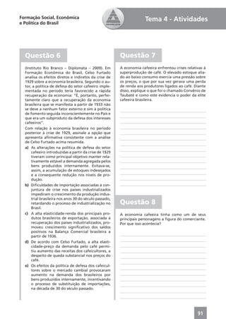 Formação Social, Econômica                                            Tema 4 - Atividades
e Política do Brasil




  Questão 6                                             Questão 7
  (Instituto Rio Branco – Diplomata – 2009). Em         A economia cafeeira enfrentou crises relativas à
  Formação Econômica do Brasil, Celso Furtado           superprodução de café. O elevado estoque alia-
  analisa os efeitos diretos e indiretos da crise de    do ao baixo consumo exercia uma pressão sobre
  1929 sobre a economia brasileira. Segundo o au-       os preços, o que por sua vez gerava uma perda
  tor, a política de defesa do setor cafeeiro imple-    de renda aos produtores ligados ao café. Diante
  mentada no período teria favorecido a rápida          disso, explique o que foi o chamado Convênio de
  recuperação da economia: “É, portanto, perfei-        Taubaté e como este evidencia o poder da elite
  tamente claro que a recuperação da economia           cafeeira brasileira.
  brasileira que se manifesta a partir de 1933 não
  se deve a nenhum fator externo e sim à política
  de fomento seguida inconscientemente no País e
  que era um subproduto da defesa dos interesses
  cafeeiros”.
  Com relação à economia brasileira no período
  posterior à crise de 1929, assinale a opção que
  apresenta aﬁrmativa consistente com a análise
  de Celso Furtado acima resumida.
  a) As alterações na política de defesa do setor
      cafeeiro introduzidas a partir da crise de 1929
      tiveram como principal objetivo manter rela-
      tivamente estável a demanda agregada pelos
      bens produzidos internamente. Evitava-se,
      assim, a acumulação de estoques indesejados
      e a consequente redução nos níveis de pro-
      dução.
  b) Diﬁculdades de importação associadas à con-
      juntura de crise nos países industrializados
      impediram o crescimento da produção indus-
      trial brasileira nos anos 30 do século passado,
      retardando o processo de industrialização no      Questão 8
      Brasil.
  c) A alta elasticidade-renda dos principais pro-      A economia cafeeira tinha como um de seus
      dutos brasileiros de exportação, associada à      principais personagens a ﬁgura do comerciante.
      recuperação dos países industrializados, pro-     Por que isso acontecia?
      moveu crescimento signiﬁcativo dos saldos
      positivos na Balança Comercial brasileira a
      partir de 1936.
  d) De acordo com Celso Furtado, a alta elasti-
      cidade-preço da demanda pelo café permi-
      tiu aumento das receitas dos cafeicultores, a
      despeito de queda substancial nos preços do
      café.
  e) Os efeitos da política de defesa dos cafeicul-
      tores sobre o mercado cambial provocaram
      aumento na demanda dos brasileiros por
      bens produzidos internamente, incentivando
      o processo de substituição de importações,
      na década de 30 do século passado.




                                                                                                   91
 