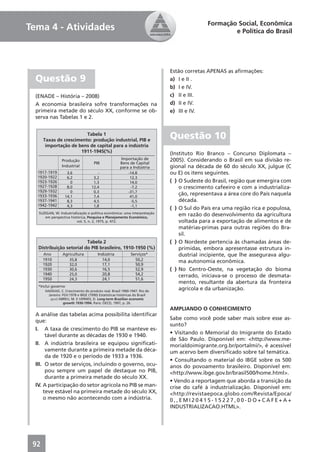 Formação Social, Econômica
Tema 4 - Atividades                                                            e Política do Brasil




                                                        Estão corretas APENAS as aﬁrmações:
  Questão 9                                             a) I e II .
                                                        b) I e IV.
  (ENADE – História – 2008)                             c) II e III.
  A economia brasileira sofre transformações na         d) II e IV.
  primeira metade do século XX, conforme se ob-         e) III e IV.
  serva nas Tabelas 1 e 2.


                                                        Questão 10
                                                        (Instituto Rio Branco – Concurso Diplomata –
                                                        2005). Considerando o Brasil em sua divisão re-
                                                        gional na década de 60 do século XX, julgue (C
                                                        ou E) os itens seguintes.
                                                        ( ) O Sudeste do Brasil, região que emergira com
                                                            o crescimento cafeeiro e com a industrializa-
                                                            ção, representava a área core do País naquela
                                                            década.
                                                        ( ) O Sul do País era uma região rica e populosa,
                                                            em razão do desenvolvimento da agricultura
                                                            voltada para a exportação de alimentos e de
                                                            matérias-primas para outras regiões do Bra-
                                                            sil.
                                                        ( ) O Nordeste pertencia às chamadas áreas de-
                                                            primidas, embora apresentasse estrutura in-
                                                            dustrial incipiente, que lhe assegurava algu-
                                                            ma autonomia econômica.
                                                        ( ) No Centro-Oeste, na vegetação do bioma
                                                            cerrado, iniciava-se o processo de desmata-
                                                            mento, resultante da abertura da fronteira
                                                            agrícola e da urbanização.


                                                        AMPLIANDO O CONHECIMENTO
  A análise das tabelas acima possibilita identiﬁcar
  que:                                                  Sabe como você pode saber mais sobre esse as-
                                                        sunto?
  I. A taxa de crescimento do PIB se manteve es-
       tável durante as décadas de 1930 e 1940.         • Visitando o Memorial do Imigrante do Estado
                                                        de São Paulo. Disponível em: <http://www.me-
  II. A indústria brasileira se equipou signiﬁcati-     morialdoimigrante.org.br/portalmi/>, é acessível
       vamente durante a primeira metade da déca-       um acervo bem diversiﬁcado sobre tal temática.
       da de 1920 e o período de 1933 a 1936.
                                                        • Consultando o material do IBGE sobre os 500
  III. O setor de serviços, incluindo o governo, ocu-   anos do povoamento brasileiro. Disponível em:
       pou sempre um papel de destaque no PIB,          <http://www.ibge.gov.br/brasil500/home.html>.
       durante a primeira metade do século XX.
                                                        • Vendo a reportagem que aborda a transição da
  IV. A participação do setor agrícola no PIB se man-   crise do café à industrialização. Disponível em:
      teve estável na primeira metade do século XX,     <http://revistaepoca.globo.com/Revista/Epoca/
      o mesmo não acontecendo com a indústria.          0,,EMI20415-15227,00-DO+CAFE+A+
                                                        INDUSTRIALIZACAO.HTML>.




 92
 