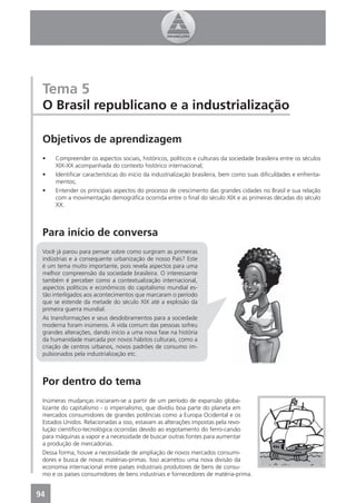 Tema 5
 O Brasil republicano e a industrialização

 Objetivos de aprendizagem
 •    Compreender os aspectos sociais, históricos, políticos e culturais da sociedade brasileira entre os séculos
      XIX-XX acompanhada do contexto histórico internacional;
 •    Identiﬁcar características do início da industrialização brasileira, bem como suas diﬁculdades e enfrenta-
      mentos;
 •    Entender os principais aspectos do processo de crescimento das grandes cidades no Brasil e sua relação
      com a movimentação demográﬁca ocorrida entre o ﬁnal do século XIX e as primeiras décadas do século
      XX.



 Para início de conversa
 Você já parou para pensar sobre como surgiram as primeiras
 indústrias e a consequente urbanização de nosso País? Este
 é um tema muito importante, pois revela aspectos para uma
 melhor compreensão da sociedade brasileira. O interessante
 também é perceber como a contextualização internacional,
 aspectos políticos e econômicos do capitalismo mundial es-
 tão interligados aos acontecimentos que marcaram o período
 que se estende da metade do século XIX até a explosão da
 primeira guerra mundial.
 As transformações e seus desdobramentos para a sociedade
 moderna foram inúmeros. A vida comum das pessoas sofreu
 grandes alterações, dando início a uma nova fase na história
 da humanidade marcada por novos hábitos culturais, como a
 criação de centros urbanos, novos padrões de consumo im-
 pulsionados pela industrialização etc.



 Por dentro do tema
 Inúmeras mudanças iniciaram-se a partir de um período de expansão globa-
 lizante do capitalismo - o imperialismo, que dividiu boa parte do planeta em
 mercados consumidores de grandes potências como a Europa Ocidental e os
 Estados Unidos. Relacionadas a isso, estavam as alterações impostas pela revo-
 lução cientíﬁco-tecnológica ocorridas devido ao esgotamento do ferro-carvão
 para máquinas a vapor e a necessidade de buscar outras fontes para aumentar
 a produção de mercadorias.
 Dessa forma, houve a necessidade de ampliação de novos mercados consumi-
 dores e busca de novas matérias-primas. Isso acarretou uma nova divisão da
 economia internacional entre países industriais produtores de bens de consu-
 mo e os países consumidores de bens industriais e fornecedores de matéria-prima.


94
 