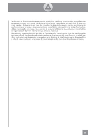 Sendo assim, o desdobramento desses aspectos econômicos e políticos foram sentidos no cotidiano das
pessoas por meio do processo de criação de centros urbanos, imposição de um novo ritmo de vida com
maior rapidez e deslocamento por meio das inovações nas áreas de transportes, como o aperfeiçoamento
das locomotivas e ferrovias, o desenvolvimento de novos hábitos culturais (cinema, fonógrafos, telefone,
rádios, manifestações em massa), novos padrões de consumo (café/cigarro, chá, vestuário, móveis), hábitos
de higiene e saúde (banheiro interno, limpeza, remédios, medicina).
O progresso e o desenvolvimento ocorridos na Europa também interferiram no ritmo das transformações
ocorridas no Brasil, vinculadas à modernização das diversas dimensões da vida social. Porém, a sociedade bra-
sileira continuou revelando aspectos conservadores tanto do ponto de vista histórico quanto do sociopolítico
e cultural, o que resultou em um processo de industrialização tardio, cheio de ambiguidades e contrastes.




                                                                                                          95
 