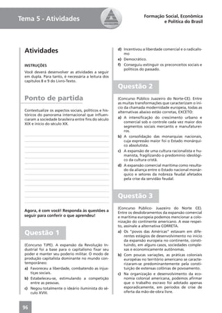 Formação Social, Econômica
Tema 5 - Atividades                                                            e Política do Brasil




  Atividades                                            d) Incentivou a liberdade comercial e o radicalis-
                                                           mo
                                                        e) Democrático.
  INSTRUÇÕES                                            f) Conseguiu extinguir os preconceitos sociais e
                                                           políticos do passado.
  Você deverá desenvolver as atividades a seguir
  em dupla. Para tanto, é necessária a leitura dos
  capítulos 8 e 9 do Livro-Texto.
                                                        Questão 2
  Ponto de partida                                      (Concurso Público Juazeiro do Norte-CE). Entre
                                                        as muitas transformações que caracterizam o iní-
                                                        cio da chamada modernidade europeia, todas as
  Contextualize os aspectos sociais, políticos e his-   alternativas abaixo estão corretas, EXCETO:
  tóricos do panorama internacional que inﬂuen-
  ciaram a sociedade brasileira entre ﬁns do século     a) A intensiﬁcação do crescimento urbano e
  XIX e início do século XX.                                comercial sob o controle cada vez maior dos
                                                            segmentos sociais mercantis e manufaturei-
                                                            ros.
                                                        b) A consolidação das monarquias nacionais,
                                                            cuja expressão maior foi o Estado monárqui-
                                                            co absolutista.
                                                        c) A expansão de uma cultura racionalista e hu-
                                                            manista, fragilizando o predomínio ideológi-
                                                            co da cultura cristã.
                                                        d) A expansão comercial marítima como resulta-
                                                            do da aliança entre o Estado nacional monár-
                                                            quico e setores da nobreza feudal afetados
                                                            pela crise da servidão feudal.



                                                        Questão 3
                                                        (Concurso Público- Juazeiro do Norte CE).
 Agora, é com você! Responda às questões a              Entre os desdobramentos da expansão comercial
 seguir para conferir o que aprendeu!                   e marítima europeia podemos mencionar a colo-
                                                        nização do continente americano. A esse respei-
                                                        to, assinale a alternativa CORRETA.

  Questão 1                                             a) Os “povos das Américas” estavam em dife-
                                                            rentes estágios de desenvolvimento no início
                                                            da expansão europeia no continente, consti-
  (Concurso TJPE). A expansão da Revolução In-              tuindo, em alguns casos, sociedades comple-
  dustrial foi a base para o capitalismo ﬁxar seu           xas e economicamente autônomas.
  poder e manter seu poderio militar. O modo de         b) Com poucas variações, as práticas coloniais
  produção capitalista dominante no mundo con-              européias no território americano se caracte-
  temporâneo:                                               rizaram-se predominantemente pela consti-
  a) Favoreceu a liberdade, combatendo as injus-            tuição de extensas colônias de povoamento.
     tiças sociais.                                     c) Na organização e desenvolvimento da eco-
  b) Estabeleceu-se, estimulando a competição               nomia colonial americana, podemos aﬁrmar
     entre as pessoas.                                      que o trabalho escravo foi adotado apenas
  c) Negou totalmente o ideário iluminista do sé-           esporadicamente, em períodos de crise de
     culo XVIII.                                            oferta da mão-de-obra livre.



 96
 