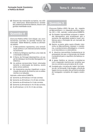 Formação Social, Econômica                                            Tema 5 - Atividades
e Política do Brasil




  d) Distante das metrópoles europeias, nas colô-
     nias americanas desenvolveram-se socieda-
     des predominantemente liberais, laicas e com
                                                        Questão 5
     grande mobilidade social.
                                                        (Concurso Público UFSC). No que diz respeito
                                                        ao Mercantilismo e à expansão marítima (sécu-
                                                        los XIV e XV), assinale a alternativa CORRETA.
  Questão 4                                             a) Os Estados mercantilistas evitavam a expan-
                                                            são demográﬁca, pois acreditavam que o
  (Concurso Público UFSC). Com relação aos acon-            aumento da população poderia trazer pro-
  tecimentos ocorridos no período histórico de-             blemas para a formação de um mercado de
  nominado Idade Moderna, analise as aﬁrmati-               mão-de-obra.
  vas abaixo:                                           b) Dentre os meios pelos quais o Estado inter-
   I- O Mercantilismo representou uma centrali-             vinha no Mercantilismo, estavam: o metalis-
       zação política e um intervencionismo estatal         mo, o protecionismo alfandegário, o incenti-
       na economia.                                         vo à manufatura e o colonialismo.
  II- A Reforma Religiosa signiﬁcou uma cisão da        c) A doutrina mercantilista fundamenta-se no
       cristandade ocidental.                               pressuposto de que a intervenção do Estado
                                                            é prejudicial para o equilíbrio da balança co-
  III- O Reino de Portugal desempenhou um pa-
                                                            mercial.
       pel de destaque nas Grandes Navegações no
       Atlântico.                                       d) A Igreja Católica se recusou a envolver-se
                                                            com a expansão marítima por acreditar que
  IV- As práticas escravocratas foram retomadas
                                                            ela era contrária aos princípios da fé cristã.
       durante a colonização da América, exceto
       pelos reinos católicos.                          e) Fundada sob a iniciativa de Isabel I de Caste-
                                                            la e do rei Fernando II de Aragão, a Escola de
  V- Os missionários jesuítas impediram a escra-
                                                            Sagres tornou-se palco dos primeiros estudos
       vização dos povos da América com os aldea-
                                                            de navegação e projetos de viagens oceâni-
       mentos e as reduções.
                                                            cas.
  Assinale a alternativa CORRETA.
  a) Somente as aﬁrmativas I e III são corretas.
  b) Somente as aﬁrmativas I, II e III são corretas.
  c) Somente as aﬁrmativas II e V são corretas.
  d) Somente as aﬁrmativas II, III e IV são corretas.
  e) As aﬁrmativas I, II, III, IV e V são corretas.




                                                                                                     97
 