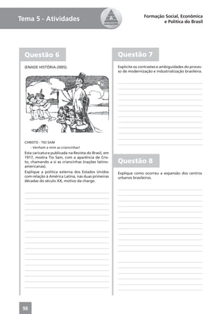 Formação Social, Econômica
Tema 5 - Atividades                                                           e Política do Brasil




  Questão 6                                            Questão 7
  (ENADE HISTÓRIA-2005).                               Explicite os contrastes e ambiguidades do proces-
                                                       so de modernização e industrialização brasileira.




  CHRISTO - TIO SAM
      - Venham a mim as criancinhas!
  Esta caricatura publicada na Revista do Brasil, em
  1917, mostra Tio Sam, com a aparência de Cris-
  to, chamando a si as criancinhas (nações latino-     Questão 8
  americanas).
  Explique a política externa dos Estados Unidos       Explique como ocorreu a expansão dos centros
  com relação à América Latina, nas duas primeiras     urbanos brasileiros.
  décadas do século XX, motivo da charge.




 98
 