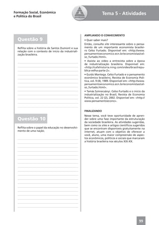 Formação Social, Econômica                                          Tema 5 - Atividades
e Política do Brasil




                                                     AMPLIANDO O CONHECIMENTO
  Questão 9                                          • Quer saber mais?
                                                     Então, consulte site interessante sobre o pensa-
  Reﬂita sobre a história de Santos Dumont e sua     mento de um importante economista brasilei-
  relação com o contexto de início da industriali-   ro Celso Furtado. Disponível em: <http://www.
  zação brasileira.                                  pensamentoeconomico.ecn.br/economistas/cel-
                                                     so_furtado.html>.
                                                     • Assista ao vídeo a entrevista sobre a época
                                                     de industrialização brasileira. Disponível em:
                                                     <http://cafehistoria.ning.com/video/brasilrepu-
                                                     blica-velha-parte-2>.
                                                     • Guido Mantega. Celso Furtado e o pensamento
                                                     econômico brasileiro, Revista de Economia Polí-
                                                     tica, vol. 9 (4), 1989. Disponível em: <http://www.
                                                     pensamentoeconomico.ecn.br/economistas/cel-
                                                     so_furtado.html>.
                                                     • Tamás Szmrecsányi. Celso Furtado e o início da
                                                     industrialização no Brasil, Revista de Economia
                                                     Política, vol. 22 (2), 2002. Disponível em: <http://
                                                     www.pensamentoecono>.


                                                     FINALIZANDO
                                                     Nesse tema, você teve oportunidade de apren-
  Questão 10                                         der sobre uma fase importante da estruturação
                                                     da sociedade brasileira. As atividades sugeridas,
                                                     bem como os sites e artigos cientíﬁcos sugeridos
  Reﬂita sobre o papel da educação no desenvolvi-    que se encontram disponíveis gratuitamente na
  mento de uma nação.                                internet, atuam com o objetivo de oferecer a
                                                     você, aluno, uma maior compreensão de aspec-
                                                     tos econômicos, políticos e sociais que marcaram
                                                     a história brasileira nos séculos XIX-XX.




                                                                                                    99
 