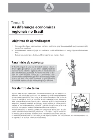 Tema 6
 As diferenças econômicas
 regionais no Brasil

 Objetivos de aprendizagem
 •    Compreender alguns aspectos sobre a origem histórica e social da desigualdade que marca as regiões
      geográﬁcas brasileiras;
 •    Compreender o destacado papel da cidade e do Estado de São Paulo na conﬁguração econômica brasi-
      leira;
 •    Explicar sobre as origens do desequilíbrio regional que marca o Brasil.



 Para início de conversa
  O Brasil é um país de uma rica diversidade cultural e de dis-
  tintas regiões geográﬁcas. Se você já teve a oportunidade de
  conhecer outros Estados e regiões brasileiras, essa diversidade
  deve ter chamado sua atenção. As regiões brasileiras se divi-
  dem em: Norte, Nordeste, Sudeste, Sul e Centro-Oeste e nes-
  se tema iremos compreender, por meio da análise do período
  que vai de 1850-1930, como ocorreram os principais fatos
  e dinâmicas responsáveis por nossa conﬁguração territorial.



 Por dentro do tema
 Seja por meio de uma viagem para fora de seu Estado ou de um noticiário na
 televisão, não é novidade que nosso País apresenta grandes desigualdades re-
 gionais. Praticamente 22% da população se concentra no Estado de São Paulo
 e mais da metade da produção industrial se encontra nesse Estado. As regiões
 Sul e Sudeste são as que abrigam a maior concentração de polos urbanos e de
 agricultura. Isso está associado ao fato de a região paulista ter sido a primeira
 a atingir a “revolução capitalista industrial”- transitando de formas arcaicas de
 produção escravagista para as relações capitalistas de produção.
 A região amazônica se destacou por ter sido uma grande distribuidora de látex
 para o mercado industrial entre o período de 1870-1920. A região nordestina
 se destacou pelas atividades econômicas de subsistência (pecuária e agricultu-
 ra alimentar) e de exportação (cana-de-açúcar e algodão). Porém, por vários fatores, seu mercado interno não
 se expandiu e as técnicas continuaram obsoletas.




100
 