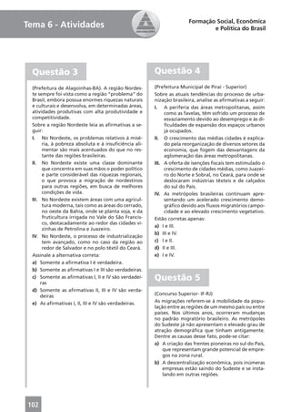 Formação Social, Econômica
Tema 6 - Atividades                                                            e Política do Brasil




  Questão 3                                             Questão 4
  (Prefeitura de Alagoinhas-BA). A região Nordes-       (Prefeitura Municipal de Piraí - Superior)
  te sempre foi vista como a região “problema” do       Sobre as atuais tendências do processo de urba-
  Brasil, embora possua enormes riquezas naturais       nização brasileira, analise as aﬁrmativas a seguir:
  e culturais e desenvolva, em determinadas áreas,      I. A periferia das áreas metropolitanas, assim
  atividades produtivas com alta produtividade e             como as favelas, têm sofrido um processo de
  competitividade.                                           esvaziamento devido ao desemprego e às di-
  Sobre a região Nordeste leia as aﬁrmativas a se-           ﬁculdades de expansão dos espaços urbanos
  guir:                                                      já ocupados.
  I. No Nordeste, os problemas relativos à misé-        II. O crescimento das médias cidades é explica-
        ria, à pobreza absoluta e à insuﬁciência ali-        do pela reorganização de diversos setores da
        mentar são mais acentuados do que no res-            economia, que fogem das desvantagens da
        tante das regiões brasileiras.                       aglomeração das áreas metropolitanas.
  II. No Nordeste existe uma classe dominante           III. A oferta de isenções ﬁscais tem estimulado o
        que concentra em suas mãos o poder político          crescimento de cidades médias, como Juazei-
        e parte considerável das riquezas regionais,         ro do Norte e Sobral, no Ceará, para onde se
        o que provoca a migração de nordestinos              deslocaram indústrias têxteis e de calçados
        para outras regiões, em busca de melhores            do sul do País.
        condições de vida.                              IV. As metrópoles brasileiras continuam apre-
  III. No Nordeste existem áreas com uma agricul-            sentando um acelerado crescimento demo-
        tura moderna, tais como as áreas do cerrado,         gráﬁco devido aos ﬂuxos migratórios campo-
        no oeste da Bahia, onde se planta soja, e da         cidade e ao elevado crescimento vegetativo.
        fruticultura irrigada no Vale do São Francis-   Estão corretas apenas:
        co, destacadamente ao redor das cidades vi-
                                                        a) I e III.
        zinhas de Petrolina e Juazeiro.
                                                        b) III e IV.
  IV. No Nordeste, o processo de industrialização
        tem avançado, como no caso da região ao         c) I e II.
        redor de Salvador e no polo têxtil do Ceará.    d) II e III.
  Assinale a alternativa correta:                       e) I e IV.
  a) Somente a aﬁrmativa I é verdadeira.
  b) Somente as aﬁrmativas I e III são verdadeiras.
  c) Somente as aﬁrmativas I, II e IV são verdadei-
       ras
                                                        Questão 5
  d) Somente as aﬁrmativas II, III e IV são verda-
       deiras                                           (Concurso Superior- IF-RJ)
  e) As aﬁrmativas I, II, III e IV são verdadeiras.     As migrações referem-se à mobilidade da popu-
                                                        lação entre as regiões de um mesmo país ou entre
                                                        países. Nos últimos anos, ocorreram mudanças
                                                        no padrão migratório brasileiro. As metrópoles
                                                        do Sudeste já não apresentam o elevado grau de
                                                        atração demográﬁca que tinham antigamente.
                                                        Dentre as causas desse fato, pode-se citar:
                                                        a) A criação das frentes pioneiras no sul do País,
                                                            que representam grande potencial de empre-
                                                            gos na zona rural.
                                                        b) A descentralização econômica, pois inúmeras
                                                            empresas estão saindo do Sudeste e se insta-
                                                            lando em outras regiões.




102
 