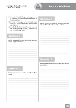Formação Social, Econômica                                        Tema 6 - Atividades
e Política do Brasil




  c) O empenho do IBGE, que tentou promover
     o aumento das densidades demográﬁcas no
     interior do País.
                                                     Questão 8
  d) O maior controle por parte do Estado brasi-
     leiro para inibir o crescimento descontrolado   Reﬂita e comente sobre o problema de não-
     das cidades.                                    desenvolvimento industrial do nordeste.
  e) A redução das históricas diferenças econômi-
     cas entre as regiões, graças à modernização
     das atividades agrícolas.



  Questão 6
  Reﬂita sobre as diferenças econômicas que mar-
  cam as regiões brasileiras.




                                                     Questão 9
                                                     Comente a economia principal que caracteriza o
                                                     sul do País.

  Questão 7
  Comente o ciclo da borracha ocorrido na Ama-
  zônia.




                                                                                             103
 