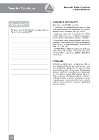 Formação Social, Econômica
Tema 6 - Atividades                                                       e Política do Brasil




                                                   AMPLIANDO O CONHECIMENTO
  Questão 10                                       Quer saber mais? Então, consulte:
                                                   • Comentário do geógrafo Milton Santos sobre
  Por que o Vale do Paraíba não conseguiu dar um   a sociedade globalizada. Disponível em: <http://
  “grande salto capitalista”?                      www.youtube.com/watch?v=IzTjR_X47pc>.
                                                   • Assista ao vídeo com a entrevista de Milton
                                                   Santos. Disponível em: <http://www.youtube.
                                                   com/watch?v=bBalW_Z6D8E&feature=related>.
                                                   • Uma análise sobre a desigualdade regional no
                                                   Brasil em “Desenvolvimento desigual: evidências
                                                   para o Brasil”. In: Revista Brasileira de Economia,
                                                   vol 61, nº 3, RJ, 2007.
                                                   • SANTOS, Milton. “Economia Espacial: Críticas e
                                                   Alternativas. SP: Hucitec, 1979. Para uma maior
                                                   compreensão do espaço geográﬁco e do sistema
                                                   econômico.


                                                   FINALIZANDO
                                                   Neste tema, você viu que a compreensão das ca-
                                                   racterísticas econômicas perpassa também pela
                                                   variável social da geograﬁa. É o que ﬁca claro
                                                   quando você estuda a dinâmica de desigualdade
                                                   regional brasileira, na qual percebemos as regi-
                                                   ões mais desenvolvidas referentes ao Sul e Su-
                                                   deste, enquanto o Nordeste, o Norte e o Centro-
                                                   oeste apresentam-se como menos desenvolvidos
                                                   e estruturados economicamente. Isso é visível a
                                                   partir de acontecimentos históricos e políticos a
                                                   eles interligados.




104
 