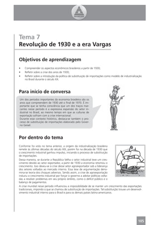 Tema 7
Revolução de 1930 e a era Vargas

Objetivos de aprendizagem
•    Compreender os aspectos econômicos brasileiros a partir de 1930;
•    Reﬂetir sobre a crise dos anos de 1930;
•    Reﬂetir sobre a introdução da política de substituição de importações como modelo de industrialização
     no Brasil durante o século XX.



Para início de conversa
Um dos períodos importantes da economia brasileira são os
anos que compreendem de 1930 até o ﬁnal de 1970. É im-
portante que se tenha consciência que um dos traços mar-
cantes nesse período é a expressiva expansão do setor in-
dustrial no Brasil, ao mesmo tempo em que as culturas de
exportação sofriam com a crise internacional.
Durante esse contexto histórico, destaca-se também o pro-
cesso de substituição de importações elaborado pelo Gover-
no Geisel.



Por dentro do tema
Conforme foi visto no tema anterior, a origem da industrialização brasileira
remete às últimas décadas do século XIX, porém foi na década de 1930 que
o crescimento industrial ganhou impulso, iniciando o processo de substituição
de importações.
Dessa maneira, se durante a República Velha o setor industrial teve um cres-
cimento devido ao setor exportador, a partir de 1930 a economia retomou o
crescimento. Isso deveu-se à crise desse setor agroexportador sob a liderança
dos setores voltados ao mercado interno. Essa tese de argumentação deno-
mina-se teoria dos choques adversos. Sendo assim, a crise de agroexportação
induziu o crescimento industrial por forçar o governo a adotar políticas volta-
das a resolver problemas em seu próprio âmbito, como o deﬁcit público e o
balanço de pagamentos.
A crise mundial nesse período inﬂuenciou a impossibilidade de se manter um crescimento das exportações
tradicionais, impondo o que se chamou de substituição de importações. Tal substituição trouxe um desenvol-
vimento industrial interno para o Brasil e para os demais países latino-americanos.




                                                                                                      105
 