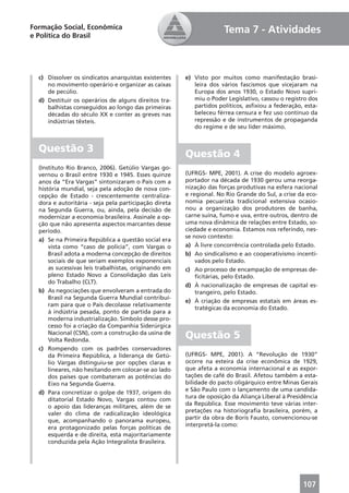 Formação Social, Econômica                                           Tema 7 - Atividades
e Política do Brasil




  c) Dissolver os sindicatos anarquistas existentes    e) Visto por muitos como manifestação brasi-
     no movimento operário e organizar as caixas          leira dos vários fascismos que vicejaram na
     de pecúlio.                                          Europa dos anos 1930, o Estado Novo supri-
  d) Destituir os operários de alguns direitos tra-       miu o Poder Legislativo, cassou o registro dos
     balhistas conseguidos ao longo das primeiras         partidos políticos, asﬁxiou a federação, esta-
     décadas do século XX e conter as greves nas          beleceu férrea censura e fez uso contínuo da
     indústrias têxteis.                                  repressão e de instrumentos de propaganda
                                                          do regime e de seu líder máximo.


  Questão 3
                                                       Questão 4
  (Instituto Rio Branco, 2006). Getúlio Vargas go-
  vernou o Brasil entre 1930 e 1945. Esses quinze      (UFRGS- MPE, 2001). A crise do modelo agroex-
  anos da “Era Vargas” sintonizaram o País com a       portador na década de 1930 gerou uma reorga-
  história mundial, seja pela adoção de nova con-      nização das forças produtivas na esfera nacional
  cepção de Estado - crescentemente centraliza-        e regional. No Rio Grande do Sul, a crise da eco-
  dora e autoritária - seja pela participação direta   nomia pecuarista tradicional extensiva ocasio-
  na Segunda Guerra, ou, ainda, pela decisão de        nou a organização dos produtores de banha,
  modernizar a economia brasileira. Assinale a op-     carne suína, fumo e uva, entre outros, dentro de
  ção que não apresenta aspectos marcantes desse       uma nova dinâmica de relações entre Estado, so-
  período.                                             ciedade e economia. Estamos nos referindo, nes-
                                                       se novo contexto:
  a) Se na Primeira República a questão social era
      vista como “caso de polícia”, com Vargas o       a) À livre concorrência controlada pelo Estado.
      Brasil adota a moderna concepção de direitos     b) Ao sindicalismo e ao cooperativismo incenti-
      sociais de que seriam exemplos exponenciais          vados pelo Estado.
      as sucessivas leis trabalhistas, originando em   c) Ao processo de encampação de empresas de-
      pleno Estado Novo a Consolidação das Leis            ﬁcitárias, pelo Estado.
      do Trabalho (CLT).
                                                       d) À nacionalização de empresas de capital es-
  b) As negociações que envolveram a entrada do            trangeiro, pelo Estado.
      Brasil na Segunda Guerra Mundial contribuí-
                                                       e) À criação de empresas estatais em áreas es-
      ram para que o País decolasse relativamente
                                                           tratégicas da economia do Estado.
      à indústria pesada, ponto de partida para a
      moderna industrialização. Símbolo desse pro-
      cesso foi a criação da Companhia Siderúrgica
      Nacional (CSN), com a construção da usina de
      Volta Redonda.
                                                       Questão 5
  c) Rompendo com os padrões conservadores
      da Primeira República, a liderança de Getú-      (UFRGS- MPE, 2001). A “Revolução de 1930”
      lio Vargas distinguiu-se por opções claras e     ocorre na esteira da crise econômica de 1929,
      lineares, não hesitando em colocar-se ao lado    que afeta a economia internacional e as expor-
      dos países que combateram as potências do        tações de café do Brasil. Afetou também a esta-
      Eixo na Segunda Guerra.                          bilidade do pacto oligárquico entre Minas Gerais
                                                       e São Paulo com o lançamento de uma candida-
  d) Para concretizar o golpe de 1937, origem do
                                                       tura de oposição da Aliança Liberal à Presidência
      ditatorial Estado Novo, Vargas contou com
                                                       da República. Esse movimento teve várias inter-
      o apoio das lideranças militares, além de se
                                                       pretações na historiograﬁa brasileira, porém, a
      valer do clima de radicalização ideológica
                                                       partir da obra de Boris Fausto, convencionou-se
      que, acompanhando o panorama europeu,
                                                       interpretá-la como:
      era protagonizado pelas forças políticas de
      esquerda e de direita, esta majoritariamente
      conduzida pela Ação Integralista Brasileira.




                                                                                                  107
 