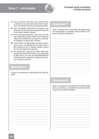 Formação Social, Econômica
Tema 7 - Atividades                                                         e Política do Brasil




  a) Uma revolução burguesa que transformara
     as estruturas arcaicas do mandonismo regio-
     nal e do modelo econômico agroexportador.
                                                      Questão 7
  b) Uma revolução democrática burguesa que
     defendia os interesses da burguesia industrial   Qual a relação entre o processo de substituição
     e das classes médias urbanas.                    de importações e a grande crise de 1930 no con-
                                                      texto econômico brasileiro?
  c) Uma revolução tenentista que, sob o manto
     dos interesses da classe média e da burguesia
     industrial, estabeleceu um governo autoritá-
     rio baseado no apoio dos militares.
  d) Uma simples reorganização do pacto oligár-
     quico com a transferência de poder para o
     Rio Grande do Sul e Estados aliados, diante
     da crise da hegemonia paulista.
  e) Um estado de compromisso entre diferentes
     frações das elites dominantes não associadas
     à cafeicultura, em face da impossibilidade de
     individualmente obterem a hegemonia polí-
     tica no plano nacional.



  Questão 6
  O que se entende por substituição de Importa-
  ções?


                                                      Questão 8
                                                      Quais os impactos do processo de substituições
                                                      para a economia e sociedade nacionais durante
                                                      o governo de Getúlio Vargas?




108
 