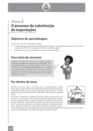 Tema 8
 O processo de substituição
 de importações

 Objetivos de aprendizagem
 A partir desse material, você poderá entender:
 •    Compreender qual o signiﬁcado do modelo de desenvolvimento “substituição de importações” que se iniciou
      na década de 1930 e foi se completar em 1970 com o II PND de Geisel;
 •    Entender como se deu a montagem de um parque industrial brasileiro.



 Para início de conversa
  É preciso estar atento ao fato de que a política de desen-
  volvimento adotada com a dinâmica da substituição de im-
  portações não deve ser entendida apenas como um ato de
  substituir a oferta estrangeira pela doméstica. É mais do que
  isso, porque estão associados fatores históricos, políticos,
  econômicos e sociais a este fato, bem como requer atenção à
  explicação de como se deu tal perspectiva e é nesses aspectos
  que iremos nos focar.



 Por dentro do tema
 Quando se questiona sobre a montagem de um parque industrial no Brasil
 logo se pensa sobre o processo de substituição de importações que teve início
 na década de 1930, mas teve sua conclusão apenas em 1970 com o II Plano
 Nacional de Desenvolvimento (II PND), elaborado e implementado no período
 Geisel.
 Sua origem, conforme aﬁrma Albert Hirschman (1960), está associada, como
 já vimos, à crise de 1930, às diﬁculdades de balanço de pagamentos, à expan-
 são do mercado doméstico, às guerras mundiais e às políticas governamentais
 de desenvolvimento. O importante é entender esse plano de desenvolvimento
 como um processo, que possui uma dinâmica própria e é interpretado de di-
 versos olhares de diferentes e importantes economistas brasileiros, porém é
 essencial olhar para essas explicações de forma mais ampla para acrescentar entendimento sobre as consequ-
 ências da industrialização e os modelos de desenvolvimento no Brasil.




110
 