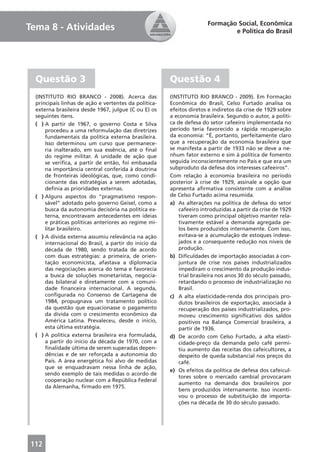 Formação Social, Econômica
Tema 8 - Atividades                                                           e Política do Brasil




  Questão 3                                            Questão 4
  (INSTITUTO RIO BRANCO - 2008). Acerca das            (INSTITUTO RIO BRANCO - 2009). Em Formação
  principais linhas de ação e vertentes da política-   Econômica do Brasil, Celso Furtado analisa os
  externa brasileira desde 1967, julgue (C ou E) os    efeitos diretos e indiretos da crise de 1929 sobre
  seguintes itens.                                     a economia brasileira. Segundo o autor, a políti-
  ( ) A partir de 1967, o governo Costa e Silva        ca de defesa do setor cafeeiro implementada no
      procedeu a uma reformulação das diretrizes       período teria favorecido a rápida recuperação
      fundamentais da política externa brasileira.     da economia: “É, portanto, perfeitamente claro
      Isso determinou um curso que permanece-          que a recuperação da economia brasileira que
      ria inalterado, em sua essência, até o ﬁnal      se manifesta a partir de 1933 não se deve a ne-
      do regime militar. A unidade de ação que         nhum fator externo e sim à política de fomento
      se veriﬁca, a partir de então, foi embasada      seguida inconscientemente no País e que era um
      na importância central conferida à doutrina      subproduto da defesa dos interesses cafeeiros”.
      de fronteiras ideológicas, que, como condi-      Com relação à economia brasileira no período
      cionante das estratégias a serem adotadas,       posterior à crise de 1929, assinale a opção que
      deﬁnia as prioridades externas.                  apresenta aﬁrmativa consistente com a análise
  ( ) Alguns aspectos do “pragmatismo respon-          de Celso Furtado acima resumida.
      sável” adotado pelo governo Geisel, como a       a) As alterações na política de defesa do setor
      busca da autonomia decisória na política ex-         cafeeiro introduzidas a partir da crise de 1929
      terna, encontravam antecedentes em ideias            tiveram como principal objetivo manter rela-
      e práticas políticas anteriores ao regime mi-        tivamente estável a demanda agregada pe-
      litar brasileiro.                                    los bens produzidos internamente. Com isso,
  ( ) A dívida externa assumiu relevância na ação          evitava-se a acumulação de estoques indese-
      internacional do Brasil, a partir do início da       jados e a consequente redução nos níveis de
      década de 1980, sendo tratada de acordo              produção.
      com duas estratégias: a primeira, de orien-      b) Diﬁculdades de importação associadas à con-
      tação economicista, afastava a diplomacia            juntura de crise nos países industrializados
      das negociações acerca do tema e favorecia           impediram o crescimento da produção indus-
      a busca de soluções monetaristas, negocia-           trial brasileira nos anos 30 do século passado,
      das bilateral e diretamente com a comuni-            retardando o processo de industrialização no
      dade ﬁnanceira internacional. A segunda,             Brasil.
      conﬁgurada no Consenso de Cartagena de           c) A alta elasticidade-renda dos principais pro-
      1984, propugnava um tratamento político              dutos brasileiros de exportação, associada à
      da questão que equacionasse o pagamento              recuperação dos países industrializados, pro-
      da dívida com o crescimento econômico da             moveu crescimento signiﬁcativo dos saldos
      América Latina. Prevaleceu, desde o início,          positivos na Balança Comercial brasileira, a
      esta última estratégia.                              partir de 1936.
  ( ) A política externa brasileira era formulada,     d) De acordo com Celso Furtado, a alta elasti-
      a partir do início da década de 1970, com a          cidade-preço da demanda pelo café permi-
      ﬁnalidade última de serem superadas depen-           tiu aumento das receitas dos cafeicultores, a
      dências e de ser reforçada a autonomia do            despeito de queda substancial nos preços do
      País. A área energética foi alvo de medidas          café.
      que se enquadravam nessa linha de ação,
                                                       e) Os efeitos da política de defesa dos cafeicul-
      sendo exemplo de tais medidas o acordo de
                                                           tores sobre o mercado cambial provocaram
      cooperação nuclear com a República Federal
                                                           aumento na demanda dos brasileiros por
      da Alemanha, ﬁrmado em 1975.
                                                           bens produzidos internamente. Isso incenti-
                                                           vou o processo de substituição de importa-
                                                           ções na década de 30 do século passado.




112
 