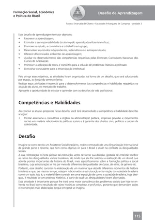Formação Social, Econômica                                                    Desaﬁo de Aprendizagem
e Política do Brasil

                                               Autora: Emanuela de Oliveira - Faculdade Anhanguera de Campinas - Unidade 3



   Este desaﬁo de aprendizagem tem por objetivos:
   •    Favorecer a aprendizagem;
   •    Estimular a corresponsabilidade do aluno pelo aprendizado eﬁciente e eﬁcaz;
   •    Promover o estudo, a convivência e o trabalho em grupo;
   •    Desenvolver os estudos independentes, sistemáticos e o autoaprendizado;
   •    Oferecer diferenciados ambientes de aprendizagem;
   •    Auxiliar no desenvolvimento das competências requeridas pelas Diretrizes Curriculares Nacionais dos
        Cursos de Graduação;
   •    Promover a aplicação da teoria e conceitos para a solução de problemas relativos à proﬁssão;
   •    Direcionar o estudante para a emancipação intelectual.

   Para atingir esses objetivos, as atividades foram organizadas na forma de um desaﬁo, que será solucionado
   por etapas, ao longo do semestre letivo.
   Realizar essas atividades é essencial para o desenvolvimento das competências e habilidades requeridas na
   atuação do aluno, no mercado de trabalho.
   Aproveite a oportunidade de estudar e aprender com os desaﬁos da vida proﬁssional.



   Competências e Habilidades
   Ao concluir as etapas propostas nesse desaﬁo, você terá desenvolvido a competência e habilidade descritas
   a seguir:
   •    Prestar assessoria e consultoria a órgãos da administração pública, empresas privadas e movimentos
        sociais em matéria relacionada às políticas sociais e à garantia dos direitos civis, políticos e sociais da
        coletividade.



   Desaﬁo
   Imagine-se como sendo um Assistente Social brasileiro, recém-contratado de uma Organização Internacional
   de grande porte e renome, que tem como objetivo vir para o Brasil e atuar no combate às desigualdades
   sociais.
   A sua contratação foi feita porque tal instituição, antes de tomar sua decisão, gostaria de entender melhor
   as raízes das desigualdades sociais brasileiras, de modo que ela lhe solicitou a realização de um dossiê que
   aborde pontos importantes da história do Brasil, mais especiﬁcamente sobre a formação política e social
   brasileira, cuja estruturação se fez por meio de diferentes desigualdades de classe, de etnia, de gênero etc.
   Portanto, esse desaﬁo consiste na elaboração de um material que aborde diferentes momentos da história
   brasileira e que, ao mesmo tempo, estejam relacionados à estruturação e formação da sociedade brasileira
   como um todo. Isto é, o material deve consistir em uma exposição de como a sociedade brasileira, hoje desi-
   gual, é resultado de um processo histórico, a partir do qual tais desigualdades foram alicerçadas.
   Essa atividade é importante porque lhe trará uma maior consciência dos problemas sociais que hoje se en-
   frenta no Brasil como resultado de raízes históricas complexas e profundas, portanto que demandam ações
   e intervenções mais elaboradas do que em geral se imagina.




                                                                                                                  115
 