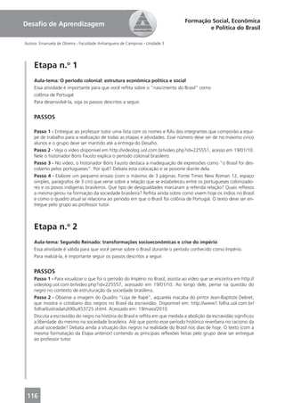Formação Social, Econômica
Desaﬁo de Aprendizagem
                                                                                         e Política do Brasil

Autora: Emanuela de Oliveira - Faculdade Anhanguera de Campinas - Unidade 3




     Etapa n.o 1
     Aula-tema: O período colonial: estrutura econômica política e social
     Essa atividade é importante para que você reﬂita sobre o “nascimento do Brasil” como
     colônia de Portugal.
     Para desenvolvê-la, siga os passos descritos a seguir.


     PASSOS

     Passo 1 - Entregue ao professor tutor uma lista com os nomes e RAs dos integrantes que comporão a equi-
     pe de trabalho para a realização de todas as etapas e atividades. Esse número deve ser de no máximo cinco
     alunos e o grupo deve ser mantido até a entrega do Desaﬁo.
     Passo 2 - Veja o vídeo disponível em http://videolog.uol.com.br/video.php?id=225551, acesso em 19/01/10.
     Nele o historiador Bóris Fausto explica o período colonial brasileiro.
     Passo 3 - No vídeo, o historiador Bóris Fausto destaca a inadequação de expressões como “o Brasil foi des-
     coberto pelos portugueses”. Por quê? Debata esta colocação e se posione diante dela.
     Passo 4 - Elabore um pequeno ensaio (com o máximo de 3 páginas. Fonte Times New Roman 12, espaço
     simples, parágrafos de 3 cm) que verse sobre a relação que se estabeleceu entre os portugueses colonizado-
     res e os povos indígenas brasileiros. Que tipo de desigualdades marcaram a referida relação? Quais reﬂexos
     a mesma gerou na formação da sociedade brasileira? Reﬂita ainda sobre como vivem hoje os índios no Brasil
     e como o quadro atual se relaciona ao período em que o Brasil foi colônia de Portugal. O texto deve ser en-
     tregue pelo grupo ao professor tutor.



     Etapa n.o 2
     Aula-tema: Segundo Reinado: transformações socioeconômicas e crise do império
     Essa atividade é válida para que você pense sobre o Brasil durante o período conhecido como Império.
     Para realizá-la, é importante seguir os passos descritos a seguir.


     PASSOS
     Passo 1 - Para visualizar o que foi o período do Império no Brasil, assista ao vídeo que se encontra em http://
     videolog.uol.com.br/video.php?id=225557, acessado em 19/01/10. Ao longo dele, pense na questão do
     negro no contexto de estruturação da sociedade brasileira.
     Passo 2 - Observe a imagem do Quadro “Loja de Rapé”, aquarela inacaba do pintor Jean-Baptiste Debret,
     que mostra o cotidiano dos negros no Brasil da escravidão. Disponível em: http://www1.folha.uol.com.br/
     folha/ilustrada/ult90u453725.shtml. Acessado em: 19/maio/2010.
     Discuta a escravidão do negro na história do Brasil e reﬂita em que medida a abolição da escravidão signiﬁcou
     a liberdade do mesmo na sociedade brasileira. Até que ponto esse período histórico reverbera no racismo da
     atual sociedade? Debata ainda a situação dos negros na realidade do Brasil nos dias de hoje. O texto (com a
     mesma formatação da Etapa anterior) contendo as principais reﬂexões feitas pelo grupo deve ser entregue
     ao professor tutor.




 116
 