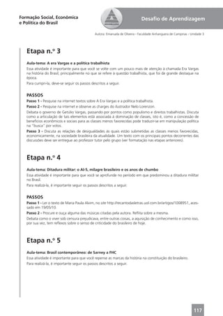 Formação Social, Econômica                                                   Desaﬁo de Aprendizagem
e Política do Brasil

                                              Autora: Emanuela de Oliveira - Faculdade Anhanguera de Campinas - Unidade 3




   Etapa n.o 3
   Aula-tema: A era Vargas e a política trabalhista
   Essa atividade é importante para que você se volte com um pouco mais de atenção à chamada Era Vargas
   na história do Brasil, principalmente no que se refere à questão trabalhista, que foi de grande destaque na
   época.
   Para cumpri-la, deve-se seguir os passos descritos a seguir.


   PASSOS
   Passo 1 - Pesquise na internet textos sobre A Era Vargas e a política trabalhista.
   Passo 2 - Pesquise na internet e observe as charges do ilustrador Nelo Lorenzon.
   Debata o governo de Getúlio Vargas, passando por pontos como populismo e direitos trabalhistas. Discuta
   como a articulação de tais elementos está associada à dominação de classes, isto é, como a concessão de
   benefícios econômicos e sociais para as classes menos favorecidas pode traduzir-se em manipulação política
   na “busca” por votos.
   Passo 3 - Discuta as relações de desigualdades às quais estão submetidas as classes menos favorecidas,
   economicamente, na sociedade brasileira da atualidade. Um texto com os principais pontos decorrentes das
   discussões deve ser entregue ao professor tutor pelo grupo (ver formatação nas etapas anteriores).



   Etapa n.o 4
   Aula-tema: Ditadura militar: o AI-5, milagre brasileiro e os anos de chumbo
   Essa atividade é importante para que você se aprofunde no período em que predominou a ditadura mililtar
   no Brasil.
   Para realizá-la, é importante seguir os passos descritos a seguir.


   PASSOS
   Passo 1 - Ler o texto de Maria Paula Alvim, no site http://recantodasletras.uol.com.br/artigos/1008951, aces-
   sado em 19/05/10.
   Passo 2 - Procure e ouça alguma das músicas citadas pela autora. Reﬂita sobre a mesma.
   Debata como o viver sob censura prejudicava, entre outras coisas, a aquisição de conhecimento e como isso,
   por sua vez, tem reﬂexos sobre o senso de criticidade do brasileiro de hoje.



   Etapa n.o 5
   Aula-tema: Brasil contemporâneo: de Sarney a FHC
   Essa atividade é importante para que você repense as marcas da história na constituição do brasileiro.
   Para realizá-la, é importante seguir os passos descritos a seguir.




                                                                                                                 117
 