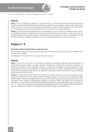 Formação Social, Econômica
Desaﬁo de Aprendizagem
                                                                                      e Política do Brasil

Autora: Emanuela de Oliveira - Faculdade Anhanguera de Campinas - Unidade 3




     PASSOS
     Passo 1 - Leia o capítulo 5, chamado “O homem cordial”, do livro Raízes do Brasil, de Sérgio Buarque de
     Holanda, que está na bibliograﬁa básica da disciplina. Explique com suas palavras o que o autor aponta como
     sendo o homem cordial, quais suas principais características e quais as marcas brasileiras que o mesmo traz
     em si. Entregar, por escrito, para o professor tutor (ver formatação nas etapas anteriores).
     Passo 2 - Um dos pontos tomados pelo autor como negativos, no que se refere à sociedade brasileira, refere-
     se às relações pessoais e familiares que muitas vezes se dão no âmbito do Estado, ou seja, trata-se de um
     não-discernimento entre privado e público. Debata como tal aspecto pode ser hoje em dia também veriﬁcado
     no Brasil. Entregue a atividade ao professor tutor (formatação especiﬁcada nas etapas anteriores).



     Etapa n.o 6
     Aula-tema: Brasil contemporâneo: o governo Lula
     Essa atividade é importante para que você consiga dar um fechamento a todas as discussões e reﬂexões feitas
     ao longo das atividades.
     Para realizá-la, é importante seguir os passos descritos a seguir.


     PASSOS
     Passo 1 - Tenha em mãos tudo o que produziu ao longo das atividades sugeridas, para a elaboração do
     dossiê proposto como desaﬁo, que deve, portanto, consistir em um texto, de no máximo 10 páginas, no
     qual se faça o balanço entre o passado, a história, e o presente a atualidade. Em outras palavras, o texto
     deve evidenciar como a formação política e social brasileira se deu em muitos momentos de forma atrelada
     a diferentes desigualdades que, por sua vez, deixaram marcas que se fazem presentes no que a sociedade
     efetivamente se tornou e é hoje.
     Passo 2 - Lembre-se de que no texto devem aparecer os pontos discutidos ao longo das etapas e passos
     sugeridos. De posse de tais informações, dados e reﬂexões, o grupo, de no máximo cinco integrantes, deve
     elaborar então o dossiê que obrigatoriamente deve conter também capa, introdução, desenvolvimento, con-
     siderações ﬁnais e referências bibliográﬁcas segundo as normas da ABNT, que podem ser consultadas em
     http://www.unianhanguera.edu.br/anhanguera/bibliotecas/normas_bibliograﬁcas/Arquivos/normascitacao.
     htm e http://www.unianhanguera.edu.br/anhanguera/bibliotecas/normas_bibliograﬁcas/Arquivos/referen-
     cias.htm, acessado em 19/05/10. O material deve ser então entregue ao professor tutor.




 118
 