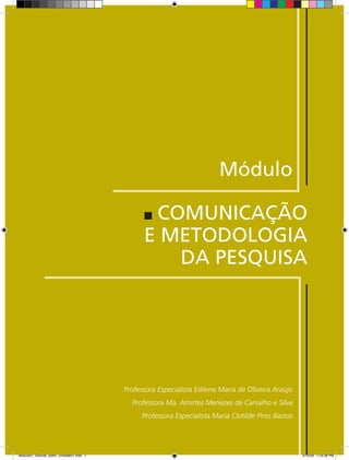 Módulo

                                                COMUNICAÇÃO
                                               E METODOLOGIA
                                                  DA PESQUISA




                                         Professora Especialista Edilene Maria de Oliveira Araújo
                                           Professora Ma. Amirtes Menezes de Carvalho e Silva
                                              Professora Especialista Maria Clotilde Pires Bastos




Modulo01_SSocial_4sem_Unidade01.indd 1                                                              5/15/09 1:33:38 PM
 