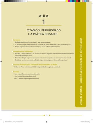 AULA

                                         ____________________      1
                                         ESTÁGIO SUPERVISIONADO
                                          E A PRÁTICA DO SABER




                                                                                                                          Unidade Didática – Estágio Supervisionado em Serviço Social
                 Conteúdo
                 •	 Evolução	histórica	do	Serviço	Social	e	suas	novas	demandas
                 •	 O	papel	do	estágio	supervisionado	na	formação	do	aluno,	observando	a	relação	teoria	–	prática
                 •	 Estágio	Supervisionado	no	Curso	de	Serviço	Social	da	UNIDERP	Interativa


                 Competências e habilidades
                 •	 Perceber	a	evolução	histórica	do	Serviço	Social	e	sua	importância	na	formação	do	Assistente	Social	
                    em relação aos tempos atuais
                 •	 Entender	o	Estágio	Supervisionado	como	o	momento	da	prática	das	teorias	aprendidas	em	sala
                 •	 Posicionar-se	sobre	a	proposta	de	Estágio	Supervisionado	para	o	Curso	de	Serviço	Social


                 Textos e atividades para autoestudo disponibilizados no Portal
                 Verificar no Portal os textos e atividades disponibilizados na galeria da unidade.


                 Duração
                 2	h/a	–	via	satélite	com	o	professor	interativo
                 2	h/a	–	presencial	com	professor	local
                 10	h/a	–	mínimo	sugerido	para	autoestudo




                                                                          3


Modulo01_SSocial_4sem_Unidade01.indd 3                                                                                                             5/15/09 1:33:39 PM
 