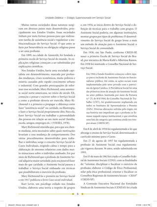 Unidade Didática — Estágio Supervisionado em Serviço Social

                Muitas	 outras	 sociedades	 dessa	 natureza	 surgi-         e,	em	1934,	se	inicia	dentro	do	Serviço	Social	a	de-
            ram em diversos países mais desenvolvidos, prin-                finição de técnicas para o trabalho com grupos. O
            cipalmente	 nos	 Estados	 Unidos.	 Essas	 sociedades	           Assistente Social poderia, em algumas instituições,
            tinham por meta formar pessoas para que realizas-               montar grupos por tipos de problemas. O desenvol-
            sem tarefas de assistência social e regularizar a ins-          vimento do Serviço Social de grupo levou a mais
            titucionalização do Serviço Social. O que antes se              um método de atuação para o Assistente Social: o
            fazia por benevolência ou obrigação religiosa passa             Serviço Social de comunidade.
            a ser uma profissão.                                                Em	 1936,	 em	 São	 Paulo,	 conforme	 CRESS-SP,	
                Em	1899,	na	cidade	de	Amsterdã,	foi	fundada	a	              nasce a primeira Escola de Serviço Social do Bra-
            primeira escola de Serviço Social do mundo. As ex-              sil,	por	iniciativa	de	Maria	Kiehl	e	Albertina	Ramos.	
            plicações religiosas começam a ser substituídas por             Em	1938	foi	instituído	o	Conselho	Nacional	de	Ser-
            explicações científicas.
                                                                            viço Social.
                Nos	Estados	Unidos,	havia	uma	sociedade	capi-
            talista em desenvolvimento, marcada por profun-                      Em	1944	o	Estado	brasileiro	começou	a	abrir	espa-
            das mudanças, crises econômicas, muita pobreza e                     ço para a inclusão de Assistentes Sociais no funcio-
            miséria causadas pelo rápido crescimento urbano                      nalismo público. Até então, as ações sociais eram
            e industrial. Com grandes preocupações de refor-                     implementadas pelo setor privado com o patrocí-
                                                                                 nio da Igreja Católica. A Previdência Social foi uma
            mar	essa	sociedade,	Mary	Richmond,	uma	assisten-
                                                                                 das primeiras áreas de atuação do Assistente Social,
            te social norte-americana, no início do século XX,
                                                                                 no setor público. Instituída por meio da Portaria
            começou a pensar e escrever sobre o Serviço Social
                                                                                 n.º	25,	de	8/4/1944,	do	Conselho	Nacional	de	Tra-
            e	 como	 a	 profissão	 deveria	 ser	 exercida.	 Mary	 Ri-
                                                                                 balho	 (CNT),	 foi	 gradativamente	 implantada	 em	
            chmond é a primeira a propagar a diferença entre                     todos os Institutos de Aposentadorias e Pensões
            fazer “assistência social” ou caridade, ou filantropia,              (IAPs).	Diversas	alterações	sofridas	pelo	órgão,	em	
            e fazer o Serviço Social propriamente dito. Para ela,                sua história não impediram que a profissão se fir-
            fazer Serviço Social era trabalhar a personalidade                   masse naquele espaço institucional, o que envolveu
            das pessoas em relação ao seu meio social (família,                  uma luta da categoria que continua ainda nos tem-
            escola,	amigos,	empregos	etc.)	(VIEIRA,	1978).                       pos	atuais	(CRESS-SP).
                Mary	Richmond	entendia	que,	para	que	seu	clien-
                                                                              Em	8	de	abril	de	1954	foi	regulamentada	a	lei	que	
            te mudasse, seria necessário saber quais motivações
                                                                            abrange o ensino de Serviço Social, determinando o
            levariam	 a	 essa	 mudança	 de	 comportamento.	 Dos	
                                                                            currículo mínimo para o Curso.
            vários procedimentos desenvolvidos para traba-
            lhar o indivíduo, surge o conceito Serviço Social de              Em	 27	 de	 agosto	 de	 1957	 foi	 regulamentada	 a	
            Casos Individuais, exigindo calma e tempo para a                profissão de Assistente Social; essa regulamenta-
            elaboração de enormes relatórios com dados mui-                 ção vigorou durante 36 anos, sendo substituída em
            to minuciosos sobre o indivíduo analisado. Foi por              1993.
            meio	de	Richmond	que	a	profissão	de	Assistente	So-                 Em	15	de	maio	de	1962	foi	criado	o	Conselho	Fede-
            cial adquiriu maior seriedade, pois era possível fazer          ral de Assistentes Sociais (CFAS), com as finalidades
            mais do que caridade; o Assistente Social passou a              de: “orientar, disciplinar e fiscalizar o exercício da
            trabalhar o Serviço Social embasado em técnicas                 profissão; elaborar o Código de Ética Profissional;
            que possibilitavam o exercício da profissão.                    zelar pela ética profissional; orientar e fiscalizar os
                Mary	Richmond	foi	a	pioneira	no	Serviço	Social	             Conselhos	Regionais	de	Assistentes	Sociais	–	CRAS”	
            e	em	1917	publicou	o	livro	Caso social individual.              (CRESS-SP).
                Kurt	 Levin,	 um	 psicólogo	 exilado	 nos	 Estados	            A	 Comissão	 Executiva	 Nacional	 das	 Entidades	
            Unidos,	 elaborou	 uma	 teoria	 a	 respeito	 de	 grupos	        Sindicais de Assistentes	Sociais	(CENEAS)	foi	criada

                                                                        6


Modulo01_SSocial_4sem_Unidade01.indd 6                                                                                             5/15/09 1:33:41 PM
 