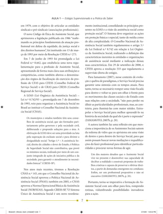 AULA 1 — Estágio Supervisionado e a Prática do Saber

              em	 1979,	 com	 o	 objetivo	 de	 articular	 as	 entidades	          mento institucional, consolidando os princípios pre-
              sindicais e pré-sindicais (associações profissionais).              sentes	na	LOAS	e	a	visão	da	assistência	social	como	
                 O novo Código de Ética do Assistente Social, que                 proteção social”. O Sistema deve organizar as ações
              aprimorava	a	legislação	publicada	em	1986	“reafir-                  em proteção básica e especial, tanto de média como
              mando os princípios fundamentais da atuação pro-                    de	alta	complexidade.	O	Conselho	Nacional	de	As-
              fissional em defesa da equidade, da justiça social e                sistência Social também regulamentou o artigo 3.º
              dos direitos humanos”, foi instituído em 13 de mar-                 da	 Lei	 Federal	 n.º	 8.742	 em	 relação	 à	 Lei	 Orgâni-
              ço	de	1993	por	meio	da	Resolução	CFESS	n.º	273.                     ca da Assistência Social, realizando a definição das
                                                                                  características inerentes às entidades e organizações
                 Em	 7	 de	 junho	 de	 1993	 foi	 promulgada	 a	 Lei	
                                                                                  de assistência social mediante a indicação dessas
              Federal n.º	 8.662,	 que	 estabelecia	 uma	 nova	 regu-
                                                                                  suas	características.	Em	29	de	setembro	de	2008,	o	
              lamentação para a profissão de Assistente Social,
                                                                                  CFESS	 aprova	 a	 resolução	 533	 que	 regulamenta	 a	
              apresentando de forma mais clara suas atribuições e
                                                                                  supervisão direta do estágio.
              competências, como também alterou a denomina-
                                                                                     Para	Iamamoto	(2007),	nesse	contexto	de	evolu-
              ção dos órgãos de fiscalização do exercício da pro-
                                                                                  ção e quebra de paradigmas, o Serviço Social precisa
              fissão de CFAS para CFESS (Conselho Federal de
                                                                                  garantir uma sintonia com os tempos atuais. Para
              Serviço	Social)	 e	de	CRAS	para	CRESS	 (Conselho	
                                                                                  tanto, torna-se necessário romper uma visão focada
              Regional	de	Serviço	Social).	
                                                                                  para dentro e voltar-se para um olhar à frente para
                 A	 LOAS	 (Lei	 Orgânica	 da	 Assistência	 Social)	 –	            os movimentos das classes sociais e do Estado com
              Lei	n.º	8.742/93	–,	promulgada	em	7	de	dezembro	                    suas relações com a sociedade, “não para perder ou
              de	1993,	veio	para	organizar	a	Assistência	Social	no	               diluir as particularidades profissionais, mas, ao con-
              Brasil	ao	instituir	o	Conselho	Nacional	da	Assistên-                trário, para iluminá-las com maior nitidez. Extra-
              cia	Social	(CNAS).                                                  polar o Serviço Social para melhor apreendê-lo na
                                                                                  história da sociedade da qual ele é parte e expressão”
                     Os municípios e estados também têm seus conse-
                                                                                  (IAMAMOTO,	2007b,	p.	20).	
                     lhos de assistência social, que são formados pari-
                     tariamente pelos governos e pela sociedade civil,               A autora também faz uma reflexão em que men-
                     deliberando e propondo soluções para a área. A               ciona a importância de os Assistentes Sociais saírem
                     efetivação	da	LOAS	deve	ser	uma	prioridade	na	luta	          da redoma de vidro que os aprisiona em uma visão
                     pela superação da exclusão social e para dirimir a           de dentro e para dentro do Serviço Social, para que
                     desigualdade social. “Artigo 1.º –	A	assistência	So-         assim possam buscar novas mediações e requalifica-
                     cial, direito do cidadão e dever do Estado, é Política       ções do fazer profissional para identificar particula-
                     de Seguridade Social não contributiva, que provê             ridades e procurar novas formas de agir.
                     os mínimos sociais, realizada por meio de um con-
                                                                                       Um	 dos	 maiores	 desafios	 que	 o	 Assistente	 Social	
                     junto integrado de ações de iniciativa pública e da
                                                                                       vive no presente é desenvolver sua capacidade de
                     sociedade, para garantir o atendimento às necessi-
                                                                                       decifrar a realidade e construir propostas de traba-
                     dades	básicas”	(CRESS-SP).
                                                                                       lhos criativas e capazes de preservar e efetivar direi-
                 Nos	 anos	 mais	 recentes,	 tivemos	 a	 Resolução	                    tos, a partir de demandas emergentes no cotidiano.
              CNAS	n.º	145,	em	que	o	Conselho	Nacional	da	As-                          Enfim, ser um profissional propositivo e não só
                                                                                       executivo	(IAMAMOTO,	2007b,	p.	20).
              sistên	 ia	Social	aprovou	a	Política	Nacional	de	As-
                     c
              sistên	 ia	Social	(PNAS);	também	em	2005,	o	CNAS	
                     c                                                               Portanto, torna-se imperativa a formação do As-
              aprovou a	Norma	Operacional	Básica	da	Assistência	                  sistente Social com um olhar para fora, rompendo
              So	 ial	(NOB/SUAS).	Segundo	CRESS-SP,	“O	Sistema
                 c                                                                rotinas, vislumbrando possibilidades inovadoras
              Único de Assistência Social é um novo reordena-                     para a ação.

                                                                              7


Modulo01_SSocial_4sem_Unidade01.indd 7                                                                                                    5/15/09 1:33:42 PM
 