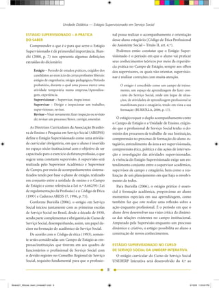 Unidade Didática — Estágio Supervisionado em Serviço Social

            ESTÁGIO SUPERVISIONADO – A PRÁTICA                                  nal possa realizar o acompanhamento e orientação
            DO SABER                                                            desse aluno estagiário (Código de Ética Profissional
              Compreender o que é e para que serve o Estágio                    do	Assistente	Social	–	Título	II,	art.	4.º).
            Supervisionado é de primordial importância. Bian-                      Podemos então constatar que o Estágio Super-
            chi	 (2008,	 p.	 7)	 nos	 apresenta	 algumas	 definições	           visionado é o período em que o aluno vai praticar
            extraídas do dicionário:                                            seus conhecimentos teóricos por meio da experiên-
                                                                                cia prática no Campo de Estágio, sempre aos olhos
                   Estágio	–	Período	de	estudos	práticos,	exigidos	dos	         dos supervisores, os quais vão orientar, supervisio-
                   candidatos ao exercício de certas profissões liberais:       nar e realizar correções com muita atenção.
                   estágio de engenharia; estágio pedagógico./Período
                   probatório, durante o qual uma pessoa exerce uma                  O estágio é concebido como um campo de treina-
                   atividade temporária numa empresa./Aprendiza-                     mento, um espaço de aprendizagem do fazer con-
                   gem, experiência.                                                 creto do Serviço Social, onde um leque de situa-
                   Supervisionar	–	Supervisar,	inspecionar.                          ções, de atividades de aprendizagem profissional se
                   Supervisar	 –	 Dirigir	 e	 inspecionar	 um	 trabalho;	            manifestam para o estagiário, tendo em vista a sua
                   supervisionar; revisar.                                           formação	(BURIOLLA,	2006,	p.	13).
                   Revisar – Visar novamente; fazer inspeção ou revisão
                   de;	revisar	um	processo./Rever,	corrigir,	emendar.              O estágio requer o duplo acompanhamento entre
                                                                                o	Campo	de	Estágio	e	a	Unidade	de	Ensino,	exigin-
               As	Diretrizes	Curriculares	da	Associação	Brasilei-               do que o profissional de Serviço Social tenha o do-
            ra de Ensino e Pesquisa em Serviço Social (ABEPSS)                  mínio dos processos de trabalho de sua Instituição,
            define o Estágio Supervisionado como uma ativida-                   compreensão no processo de formação do aluno es-
            de curricular obrigatória, em que o aluno é inserido                tagiário, entendimento da área a ser supervisionada,
            no espaço sócio-institucional com o objetivo de ser                 compreensão ética, política e das ações de interven-
            capacitado para o exercício da futura profissão, o que              ção e investigação das atividades supervisionadas.
            sugere uma constante supervisão. A supervisão será                  A vivência do Estágio Supervisionado exige um en-
            realizada pelo Supervisor Acadêmico e Supervisor                    tendimento conjunto entre o supervisor acadêmico,
            de Campo, por meio de acompanhamentos sistema-                      supervisor de campo e estagiário, bem como a rea-
            tizados tendo por base o plano de estágio, realizado                lização de um planejamento em que haja o envolvi-
            em conjunto entre a unidade de ensino e o Campo                     mento de todos.
            de	Estágio	e	como	referência	a	Lei	n.º	8.662/93	(Lei	                  Para Buriolla (2006), o estágio prático é essen-
            de regulamentação da Profissão) e o Código de Ética                 cial à formação acadêmica, proporciona ao aluno
            (1993)	e	Caderno	ABESS	(7,	1996,	p.	71).                            momentos especiais em sua aprendizagem, como
               Conforme Buriolla (2006), o estágio em Serviço                   também faz que este realize uma reflexão sobre a
            Social iniciou juntamente com as primeiras escolas                  ação enquanto profissional. É o período em que o
            de	Serviço	Social	no	Brasil,	desde	a	década	de	1930,	               aluno deve desenvolver sua visão crítica da dinâmi-
            sendo parte complementar e obrigatória do Curso de                  ca das relações existentes no campo institucional.
            Serviço Social, desempenhando, assim, um papel de-                  Amparado pela Supervisão enquanto um processo
            cisor na formação do acadêmico de Serviço Social.                   dinâmico e criativo, o estágio possibilita ao aluno a
               De	acordo	com	o	Código	de	ética	(1993),	somen-                   construção de novos conhecimentos.
            te serão consideradas um Campo de Estágio as em-
            presas/instituições que tiverem em seu quadro de                    ESTÁGIO SUPERVISIONADO NO CURSO
            funcionários o profissional de Serviço Social com                   DE SERVIÇO SOCIAL DA UNIDERP INTERATIVA
            o	devido	registro	no	Conselho	Regional	de	Serviço	                   O estágio curricular do Curso de Serviço Social
            Social, requisito fundamental para que o profissio-                 UNIDERP	 Interativa	 será	 desenvolvido	 do	 4.º	 ao	

                                                                            8


Modulo01_SSocial_4sem_Unidade01.indd 8                                                                                                 5/15/09 1:33:43 PM
 