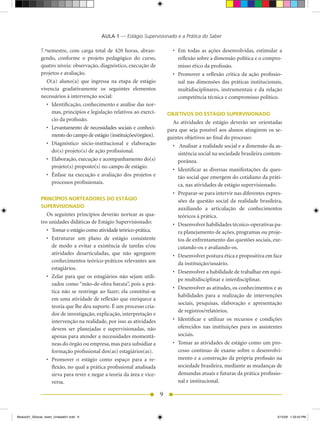 AULA 1 — Estágio Supervisionado e a Prática do Saber

              7.ºsemestre, com carga total de 420 horas, abran-                   •	 Em	 todas	 as	 ações	 desenvolvidas,	 estimular	 a	
              gendo, conforme o projeto pedagógico do curso,                         reflexão sobre a dimensão política e o compro-
              quatro níveis: observação, diagnóstico, execução de                    misso ético da profissão.
              projetos e avaliação.                                               •	 Promover	a	reflexão	crítica	da	ação	profissio-
                 O(a) aluno(a) que ingressa na etapa de estágio                      nal nas dimensões das práticas institucionais,
              vivencia gradativamente os seguintes elementos                         multidisciplinares, instrumentais e da relação
              necessários à intervenção social:                                      competência técnica e compromisso político.
                 •	 Identificação,	conhecimento	e	análise	das	nor-
                    mas, princípios e legislação relativos ao exercí-           OBJETIVOS DO ESTÁGIO SUPERVISIONADO
                    cio da profissão.
                                                                                  As atividades de estágio deverão ser orientadas
                 •	 Levantamento	de	necessidades	sociais	e	conheci-             para que seja possível aos alunos atingirem os se-
                    mento do campo de estágio (instituições/órgãos).            guintes objetivos ao final do processo:
                 •	 Diagnóstico	 sócio-institucional	 e	 elaboração	              •	 	Analisar	a	realidade	social	e	a	dimensão	da	as-
                    do(s) projeto(s) de ação profissional.                           sistência social na sociedade brasileira contem-
                 •	 Elaboração,	execução	e	acompanhamento	do(s)	      	              porânea.
                    projeto(s) proposto(s) no campo de estágio.
                                                                                  •	 Identificar	 as	 diversas	 manifestações	 da	 ques-
                 •	 Ênfase	na	execução	e	avaliação	dos	projetos	e	                   tão social que emergem do cotidiano da práti-
                    processos profissionais.                                         ca, nas atividades de estágio supervisionado.
                                                                                  •	 Preparar-se	para	intervir	nas	diferentes	expres-
              PRINCÍPIOS NORTEADORES DO ESTÁGIO                                      sões da questão social da realidade brasileira,
              SUPERVISIONADO                                                         auxiliando a articulação de conhecimentos
                 Os seguintes princípios deverão nortear as qua-                     teóricos à prática.
              tro unidades didáticas de Estágio Supervisionado:                   •	 Desenvolver	habilidades	técnico-operativas	pa-
                 •	 Tomar	o	estágio	como	atividade	teórico-prática.                  ra planejamento de ações, programas ou proje-
                 •	 Estruturar	 um	 plano	 de	 estágio	 consistente	                 tos de enfrentamento das questões sociais, exe-
                    de modo a evitar a existência de tarefas e/ou                    cutando-os e avaliando-os.
                    atividades desarticuladas, que não agreguem                   •	 Desenvolver	postura	ética	e	propositiva	em	face	
                    conhecimentos teórico-práticos relevantes aos                    da instituição/usuário.
                    estagiários.
                                                                                  •	 Desenvolver	a	habilidade	de	trabalhar	em	equi-
                 •	 Zelar	 para	 que	 os	 estagiários	 não	 sejam	 utili-
                                                                                     pe multidisciplinar e interdisciplinar.
                    zados como “mão-de-obra barata”, pois a prá-
                                                                                  •	 Desenvolver	as	atitudes,	os	conhecimentos	e	as	
                    tica não se restringe ao fazer; ela constitui-se
                                                                                     habilidades para a realização de intervenções
                    em uma atividade de reflexão que enriquece a
                                                                                     sociais, pesquisas, elaboração e apresentação
                    teoria que lhe deu suporte. É um processo cria-
                                                                                     de registros/relatórios.
                    dor de investigação, explicação, interpretação e
                    intervenção na realidade, por isso as atividades              •	 Identificar	 e	 utilizar	 os	 recursos	 e	 condições	
                    devem ser planejadas e supervisionadas, não                      oferecidos nas instituições para os assistentes
                    apenas para atender a necessidades momentâ-                      sociais.
                    neas do órgão ou empresa, mas para subsidiar a                •	 Tomar	as	atividades	de	estágio	como	um	pro-
                    formação profissional dos(as) estagiários(as).                   cesso contínuo de exame sobre o desenvolvi-
                 •	 Promover	 o	 estágio	 como	 espaço	 para	 a	 re-                 mento e a construção da própria profissão na
                    flexão, no qual a prática profissional analisada                 sociedade brasileira, mediante as mudanças de
                    sirva para rever e negar a teoria da área e vice-                demandas atuais e futuras da prática profissio-
                    versa.                                                           nal e institucional.

                                                                            9


Modulo01_SSocial_4sem_Unidade01.indd 9                                                                                                 5/15/09 1:33:43 PM
 