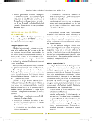 Unidade Didática — Estágio Supervisionado em Serviço Social

                •	 Realizar	aproximações	sucessivas	com	a	práti-             •	 a	 identificação	 e	 a	 análise	 das	 características,	
                   ca profissional e com a rede de interlocuções                formas de organização e gestão do órgão e/ou
                   subjacentes a sua efetivação, apropriando-se                 instituição analisada;
                   do significado social da profissão e da constru-          •	 a	articulação	teórico-prática,	por	meio	do	con-
                   ção de sua identidade profissional, individual               fronto entre as situações identificadas no cam-
                   e coletiva, fundamentais para a formação do                  po de estágio e o conteúdo das demais unida-
                   Assistente Social.                                           des didáticas do curso.

            AS UNIDADES DIDÁTICAS DO ESTÁGIO                                  Nesta	 unidade	 didática,	 os(as)	 estagiários(as)	
            SUPERVISIONADO                                                 irão observar, caracterizar e analisar instituições de
               As unidades didáticas de Estágio Supervisionado             naturezas variadas de modo a tomar contato inicial
            do	Curso	de	Serviço	Social	UNIDERP	Interativa	es-              com as áreas da seguridade social, conforme as con-
            tão organizadas conforme a seguir:                             dições concretas presentes nas cidades nas quais es-
                                                                           tão situados os pólos.
            Estágio Supervisionado I                                          O foco das atividades abrangerá: a análise insti-
               O Estágio Supervisionado I consiste em oportu-              tucional; a compreensão das formas de organização
            nizar ao(à) acadêmico(a) do Curso de Serviço So-               da política setorial ante as expressões cotidianas da
            cial o contato com a realidade organizacional em               questão social, bem como as formas de organização
            que estiver inserido(a) de maneira a identificar as            e gerenciamento do processo de trabalho dos assis-
            demandas dos usuários, as possibilidades dos pro-              tentes sociais; e o desenvolvimento das capacidades
            fissionais que atuam nesse campo e a forma como                necessárias aos registros técnicos.
            as instituições e órgãos analisados atendem ou não
            a essas necessidades.                                          Estágio Supervisionado II
               	Nessa	unidade	didática,	os(as)	estagiários(as)	te-            O Estágio Supervisionado II deve oportunizar
            rão a primeira aproximação com a realidade concre-             ao aluno conhecer e sistematizar o diagnóstico da
            ta das instituições, enquanto futuros profissionais            realidade organizacional em que estiver inserido,
            do Serviço Social, e devem contemplar a articulação            de maneira a identificar as demandas dos usuários,
            com o conteúdo de outras disciplinas curriculares              bem como as possibilidades profissionais. Consiste
            do	curso,	buscando	acentuar	a	relação	teoria	–	prá-            na continuidade da aproximação com a realidade
            tica e a ação interdisciplinar.                                concreta das instituições iniciada no Estágio Super-
               É inerente ao estágio, dada sua natureza teórico-           visionado I. É inerente ao Estágio II a iniciação do
            prática, a aproximação dos alunos com a técnica de             uso, pelos alunos, do instrumental técnico-operati-
            observação e com o instrumental técnico-operativo              vo empregado pelo Assistente Social. O Estágio Su-
            usado pelo Assistente Social no cotidiano dos pro-             pervisionado II deve contemplar ainda:
            cessos de trabalho que desenvolve. O Estágio Super-               •	 o	levantamento	de	necessidades	sociais	e	o	co-
            visionado I deve possibilitar ainda ao(à) aluno(a)                   nhecimento institucional;
            exercitar:                                                        •	 a	ênfase	no	diagnóstico	sócio-institucional	e	na	
               •	 a	identificação	e	a	análise	das	normas	e	legisla-              elaboração do(s) projeto(s) de ação profissional;
                  ções específicas da profissão;                              •	 o	aprofundamento	da	articulação	teórico-prá-
               •	 a	observação	e	a	vivência	das	formas	de	orga-                  tica pela mediação das expressões da questão
                  nização e de gerência do processo de trabalho                  social apresentadas nos campos de estágio me-
                  dos assistentes sociais;                                       diante a caracterização da população usuária, o
               •	 o	 levantamento	 de	 necessidades	 sociais	 dos	               estudo de demandas e a elaboração de registros
                  usuários dos serviços;                                         técnicos;

                                                                      10


Modulo01_SSocial_4sem_Unidade01.indd 10                                                                                              5/15/09 1:33:44 PM
 