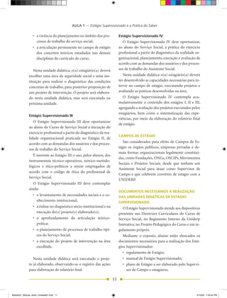 AULA 1 — Estágio Supervisionado e a Prática do Saber

                 •	 a	vivência	do	planejamento	no	âmbito	dos	pro-               Estágio Supervisionado IV
                    cessos de trabalho do serviço social;                          O Estágio Supervisionado IV deve oportunizar,
                 •	 a	articulação	permanente	no	campo	de	estágio	               ao aluno do Serviço Social, a prática do exercício
                    dos conceitos teóricos estudados nas demais                 profissional a partir do diagnóstico da realidade or-
                    disciplinas do currículo do curso.                          ganizacional, planejamento, execução e avaliação de
                                                                                acordo com as demandas dos usuários e dos proces-
                 Nesta	unidade	didática,	o(a)	estagiário(a)	deverá	             sos de trabalho do Assistente Social.
              escolher uma área da seguridade social e uma ins-                    Nesta	unidade	didática	o(a)	estagiário(a)	deverá	
              tituição para realizar o diagnóstico das condições                ter desenvolvido as capacidades necessárias para in-
              concretas de trabalho, para posterior proposição de               tervir no campo de estágio, executando projetos e
              um projeto de intervenção. O projeto será elabora-                avaliando as práticas desenvolvidas na área.
              do nesta unidade didática, mas será executado na                     O Estágio Supervisionado IV contempla acu-
              próxima unidade.                                                  mulativamente o conteúdo dos estágios I, II e III,
                                                                                agregando a avaliação dos projetos executados pelos
                                                                                estagiários, bem como a sistematização das expe-
              Estágio Supervisionado III
                                                                                riências, por meio da elaboração do relatório final
                 O Estágio Supervisionado III deve oportunizar
                                                                                de estágio.
              ao aluno do Curso de Serviço Social a iniciação do
              exercício profissional a partir do diagnóstico da rea-
                                                                                CAMPOS DE ESTÁGIO
              lidade organizacional praticada no Estágio II, de
              acordo com as demandas dos usuários e dos proces-                    São considerados para efeito de Campos de Es-
                                                                                tágio os órgãos públicos, empresas privadas e de-
              sos de trabalho do Serviço Social.
                                                                                mais formas organizacionais legalmente constituí-
                 É inerente ao Estágio III o uso, pelos alunos, dos
                                                                                das,	como	Fundações,	ONGs,	OSCIPs,	Movimentos	
              instrumentais técnico-operativos, teórico-metodo-
                                                                                Sociais e Projetos Sociais, desde que tenham um
              lógicos e ético-políticos a serem empregados de
                                                                                Assistente Social para atuar como Supervisor de
              acordo com o código de ética do profissional de
                                                                                Campo e que celebrem convênio de estágio com a
              Serviço Social.
                                                                                UNIDERP.
                 O Estágio Supervisionado III deve contemplar
              ainda:
                                                                                DOCUMENTOS NECESSÁRIOS À REALIZAÇÃO
                 •	 o	levantamento	de	necessidades	sociais	e	o	co-              DAS UNIDADES DIDÁTICAS DE ESTÁGIO
                    nhecimento institucional;                                   SUPERVISIONADO
                 •	 a	ênfase	no	diagnóstico	sócio-institucional	e	na	              O Estágio Supervisionado atende aos dispositivos
                    execução do(s) projeto(s) elaborado(s);                     presentes	 nas	 Diretrizes	 Curriculares	 do	 Curso	 de	
                 •	 o	 aprofundamento	 da	 articulação	 teórico-                Serviço	 Social,	 no	 Regimento	 Interno	 da	 Uniderp	
                    prática;                                                    Interativa, no Projeto Pedagógico do Curso e em re-
                 •	 o	planejamento	de	processos	de	trabalho	típi-               gulamento próprio.
                    cos do Serviço Social;                                         Mediante	 o	 exposto,	 abaixo	 estão	 elencados	 os	
                 •	 a	 execução	 do	 projeto	 de	 intervenção	 na	 área	        documentos necessários para a realização dos Está-
                    escolhida.                                                  gios Supervisionados:
                                                                                   •	 regulamento	de	Estágio;	
                 Nesta	 unidade	 didática	 será	 executado	 o	 proje-              •	 manual	de	Estágio	Supervisionado;
              to já elaborado, observando-se o registro das ações                  •	 plano	de	Estágio	a	ser	elaborado	pelo	Supervi-
              para elaboração do relatório final.                                     sor de Campo e estagiário;

                                                                           11


Modulo01_SSocial_4sem_Unidade01.indd 11                                                                                              5/15/09 1:33:45 PM
 