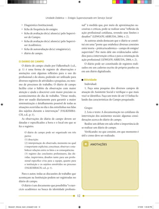 Unidade Didática — Estágio Supervisionado em Serviço Social

                •	 Diagnóstico	Institucional;                                   nal” à medida que, por meio de aproximações su-
                •	 ficha	de	frequência	do	estágio;                              cessivas e críticas, pode-se realizar uma “reflexão da
                •	 ficha	de	avaliação	do(a)	aluno(a)	pelo	Supervi-              ação profissional cotidiana, revendo seus limites e
                   sor de Campo;                                                desafios” (LEwGOy; ARRUDA, 2004, v. 2).
                •	 ficha	de	avaliação	do(a)	aluno(a)	pelo	Supervi-                 As autoras ainda destacam que o diário se consti-
                   sor Acadêmico;                                               tui em uma “ponte que estabelece diversas conexões
                •	 ficha	de	autoavaliação	do(a)	estagiário(a);                  entre	teoria	–	prática/academica	–	campo	de	estágio/
                •	 diário	de	campo.                                             supervisão”. Por meio dele são evidenciados subsí-
                                                                                dios para a intervenção crítica e para a orientação da
                                                                                ação profissional (LEwGOy; ARRUDA, 2004, v. 2).
            O DIÁRIO DE CAMPO
                                                                                   O diário pode ser constituído de registros reali-
               O diário de campo citado por Falkembach (s.d.,
                                                                                zados em um caderno escrito de próprio punho ou
            p. 1) é uma forma de registro de observações e
                                                                                em um diário digitalizado.
            anotações com algumas reflexões para o uso do
            profissional e do aluno, podendo ser utilizado para
            diversos registros de atividades e pesquisas, ou mes-                 Atividade
            mo de processos de trabalho. O diário de campo                         Individual:
            facilita criar o hábito da observação com maior                        1. Faça uma pesquisa dos diversos campos de
            atenção e ajuda a descrever com maior precisão os                   atuação do Assistente Social e verifique o que mais
            acontecimen	 os	 do	 dia	 de	 trabalho.	“Desse	 modo,	
                           t                                                    você	se	identifica.	Faça	um	texto	de	até	15	linhas	fa-
            deve ser usado diariamente para garantir a maior                    lando das características do Campo pesquisado.
            sistematização e detalhamento possível de todas as
            situações ocorridas no dia e das entrelinhas nas falas                 Grupo:
            dos	 sujeitos	 durante	 a	 intervenção”	 (FALKEMBA-                    2.	Leia	o	texto:	A	documentação	no	cotidiano	da	
            CH, s.d., p. 1).                                                    intervenção dos assistentes sociais: algumas consi-
               As observações do diário de campo devem ser                      derações acerca do diário de campo.
            datadas e especificados a hora e o local em que se                     Realize	um	debate	em	sala	sobre	a	importância	de	
            fez o registro.                                                     se realizar um diário de campo.
                   O diário de campo pode ser organizado em três                   Verificando: no que consiste, em que momento é
                   partes:                                                      útil e como deve ser realizado.
                   (1) descrição;

                                                                                  *
                   (2) interpretação do observado, momento no qual
                                                                                        ANOTAÇÕES
                   é importante explicitar, conceituar, observar e esta-
                   belecer relações entre os fatos e as consequências;
                   (3) registro das conclusões preliminares, das dú-
                   vidas, imprevistos, desafios tanto para um profis-
                   sional específico e/ou para a equipe, quanto para
                   a instituição e os sujeitos envolvidos no processo
                   (FALKEMBACH,	s.d.,	p.	1).

               Para o autor, todas as discussões de trabalho que
            aconteçam na Instituição podem ser registradas no
            diário de campo.
               O diário é um documento que possibilita “o exer-
            cício acadêmico na busca da identidade profissio-

                                                                           12


Modulo01_SSocial_4sem_Unidade01.indd 12                                                                                              5/15/09 1:33:46 PM
 