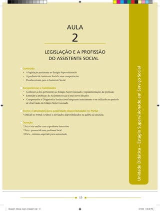 AULA 2 — Legislação e a Profissão do Assistente Social



                                                             AULA

                                          ____________________     2
                                          LEGISLAÇÃO E A PROFISSÃO
                                            DO ASSISTENTE SOCIAL




                                                                                                              Unidade Didática – Estágio Supervisionado em Serviço Social
                 Conteúdo
                 •	 A legislação pertinente ao Estágio Supervisionado
                 •	 A profissão de Assistente Social e suas competências
                 •	 Desafios	atuais	para	o	Assistente	Social


                 Competências e habilidades
                 •	 Conhecer as leis pertinentes ao Estágio Supervisionado e regulamentações da profissão
                 •	 Entender a profissão do Assistente Social e seus novos desafios
                 •	 Compreender	o	Diagnóstico	Institucional	enquanto	instrumento	a	ser	utilizado	no	período
                    de observação do Estágio Supervisionado


                 Textos e atividades para autoestudo disponibilizados no Portal
                 Verificar no Portal os textos e atividades disponibilizados na galeria da unidade.


                 Duração
                 2	h/a	–	via	satélite	com	o	professor	interativo
                 2	h/a	–	presencial	com	professor	local
                 10	h/a	–	mínimo	sugerido	para	autoestudo




                                                                           13


Modulo01_SSocial_4sem_Unidade01.indd 13                                                                                                5/15/09 1:33:46 PM
 