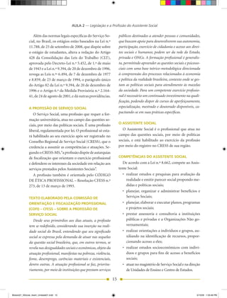AULA 2 — Legislação e a Profissão do Assistente Social

                 Além das normas legais específicas do Serviço So-            públicos destinados a atender pessoas e comunidades,
              cial,	no	Brasil,	os	estágios	estão	baseados	na	Lei	n.º          que buscam apoio para desenvolverem sua autonomia,
              11.788,	de	25	de	setembro	de	2008,	que	dispõe	sobre	            participação, exercício de cidadania e acesso aos direi-
              o estágio de estudantes, altera a redação do Artigo             tos sociais e humanos; podem ser da rede do Estado,
              428	 da	 Consolidação	 das	 Leis	 do	 Trabalho	 (CLT),	         privada e ONGs. A formação profissional é generalis-
              aprovada	pelo	Decreto-Lei	n.º	5.452,	de	1.º	de	maio	            ta, permitindo apreender as questões sociais e psicosso-
              de	1943	e	a	Lei	n.º	9.394,	de	20	de	dezembro	de	1996,	          ciais com uma base teórico-metodológica direcionada
              revoga	as	Leis	n.ºs	6.494,	de	7	de	dezembro	de	1977	            à compreensão dos processos relacionados à economia
              e	8.859,	de	23	de	março	de	1994,	o	parágrafo	único	             e política da realidade brasileira, contexto onde se ges-
              do	Artigo	82	da	Lei	n.º	9.394,	de	20	de	dezembro	de	            tam as políticas sociais para atendimento às mazelas
              1996	e	o	Artigo	6.º	da	Medida	Provisória	n.º	2.164-             da sociedade. Para um competente exercício profissio-
              41, de 24 de agosto de 2001, e dá outras providências.          nal é necessário um continuado investimento na quali-
                                                                              ficação, podendo dispor de cursos de aperfeiçoamento,
              A PROFISSÃO DE SERVIÇO SOCIAL                                   especialização, mestrado e doutorado disponíveis, ca-
                                                                              pacitando-se em suas práticas específicas.
                 O Serviço Social, uma profissão que requer a for-
              mação universitária, atua no campo das questões so-
                                                                              O ASSISTENTE SOCIAL
              ciais, por meio das políticas sociais. É uma profissão
              liberal, regulamentada por lei. O profissional só esta-           O Assistente Social é o profissional que atua no
              rá habilitado ao seu exercício após ser registrado no           campo das questões sociais, por meio de políticas
              Conselho	Regional	de	Serviço	Social	(CRESS),	que	o	             sociais, e está habilitado ao exercício da profissão
              credencia a assumir as competências e atuações. Se-             por	meio	do	registro	no	CRESS	de	sua	região.
              gundo	o	CRESS-MS,	“a	profissão	dispõe	de	autarquias	
              de fiscalização que orientam o exercício profissional           COMPETÊNCIAS DO ASSISTENTE SOCIAL
              e defendem os interesses da sociedade em relação aos               De	acordo	com	a	Lei	n.º	8.662,	compete	ao	Assis-
              serviços prestados pelos Assistentes Sociais”.                  tente Social:
                A	 profissão	 também	 é	 orientada	 pelo	 CÓDIGO	               •	 realizar estudos e pesquisas para avaliação da
              DE	ÉTICA	PROFISSIONAL	–	Resolução	CFESS	n.º	                         realidade e emitir parecer social propondo me-
              273,	de	13	de	março	de	1993.                                         didas e políticas sociais;
                                                                                •	 planejar,	 organizar	 e	 administrar	 benefícios	 e	
              TEXTO ELABORADO PELA COMISSÃO DE                                     Serviços Sociais;
              ORIENTAÇÃO E FISCALIZAÇÃO PROFISSIONAL                            •	 planejar,	elaborar	e	executar	planos,	programas	
              (COFI) – CFESS – SOBRE A PROFISSÃO DE                                e projetos sociais;
              SERVIÇO SOCIAL                                                    •	 prestar	 assessoria	 e	 consultoria	 a	 instituições	
                 Desde seus primórdios aos dias atuais, a profissão                públicas	e	privadas	e	a	Organizações	Não	go-
              tem se redefinido, considerando sua inserção na reali-               vernamentais;
              dade social do Brasil, entendendo que seu significado             •	 realizar	orientações	a	indivíduos	e	grupos,	au-
              social se expressa pela demanda de atuar nas sequelas                xiliando na identificação de recursos, propor-
              da questão social brasileira, que, em outros termos, se              cionando acesso a eles;
              revela nas desigualdades sociais e econômicas, objeto da          •	 realizar	 estudos	 socioeconômicos	 com	 indiví-
              atuação profissional, manifestas na pobreza, violência,              duos e grupos para fins de acesso a benefícios
              fome, desemprego, carências materiais e existenciais,                sociais;
              dentre outras. A atuação profissional se faz, priorita-           •	 atuar	no	magistério	de	Serviço	Social	e	na	dire	 ão	
                                                                                                                                  ç
              riamente, por meio de instituições que prestam serviços              de	Unidades	de	Ensino	e	Centro	de	Estudos.

                                                                         15


Modulo01_SSocial_4sem_Unidade01.indd 15                                                                                              5/15/09 1:33:48 PM
 