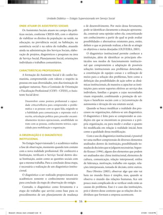 Unidade Didática — Estágio Supervisionado em Serviço Social

            ONDE ATUAM OS ASSISTENTES SOCIAIS                                  e de desenvolvimento. Por meio dessa ferramenta,
               Os Assistentes Sociais atuam no campo das polí-                 pode-se identificar claramente a situação apresenta-
            ticas sociais, conforme CRESS-MS,	com	o	objetivo	                  da, construir uma opinião sobre ela, concretizando
            de viabilizar os direitos da população: na saúde, na               um conhecimento a partir do qual se pode avaliar
            educação, na previdência social, na habitação, na                  possibilidades e alternativas existentes para, então,
            assistência social e na esfera do trabalho, atuando                definir o que se pretende realizar, a fim de se atingir
            ainda na administração dos Serviços Sociais, elabo-                os	objetivos	e	metas	desejadas	(OLIVEIRA,	2003).
            ração de projetos, diagnósticos e pesquisas na área                   O diagnóstico institucional permite conhecer a
            de Serviço Social, Planejamento Social, orientações                instituição, além de identificar os principais obs-
            individuais e trabalhos comunitários.                              táculos nos modos de funcionamento institucio-
                                                                               nal que comprometem a adaptação de possíveis
                                                                               soluções institucionais aos problemas detectados,
            CARACTERÍSTICAS PROFISSIONAIS
                                                                               a constituição de equipes coesas e a utilização de
               A formação do Assistente Social é de cunho hu-
                                                                               meios para a solução dos problemas, bem como a
            manista, comprometido com valores e respeito às
                                                                               definição das possibilidades de ação sobre as dinâ-
            pessoas em suas diversidades, sem discriminação de
                                                                               micas institucionais, de maneira a capacitar as insti-
            qualquer natureza. Para a Comissão de Orientação
                                                                               tuições para serem suportes efetivos ao serviço dos
            e	Fiscalização	Profissional	(COFI	–	CFESS),	o	Assis-
                                                                               indivíduos, famílias e grupos a cujas necessidades
            tente Social deve:
                                                                               visam responder, combinando a prestação de ser-
                   Desenvolver	 como	 postura	 profissional	 a	 capaci-        viços e benefícios sociais com a (re)construção da
                   dade crítica/reflexiva para compreender a proble-           autonomia e elevação do seu estatuto social.
                   mática e as pessoas com as quais lida, exigindo-se             Quando se busca modificar a realidade dos pro-
                   a habilidade para comunicação e expressão oral e            cessos ou organizações, elabora-se um diagnóstico.
                   escrita, articulação política para proceder encami-         O diagnóstico é feito para se compreender as con-
                   nhamentos técnico-operacionais, sensibilidade no            dições em que se encontram os processos e a pró-
                   trato com as pessoas, conhecimento teórico, capa-           pria organização, ou para medir e avaliar o quanto
                   cidade para mobilização e organização.                      foi modificada em relação à realidade inicial, bem
                                                                               como a qualidade dessa modificação.
            A OBSERVAÇÃO E O DIAGNÓSTICO                                          Com o uso do diagnóstico institucional, é possível
            INSTITUCIONAL                                                      ter uma melhor compreensão de diversos elementos
               No	Estágio	Supervisionado	I,	o	acadêmico	realiza	               analisados dentro da instituição, possibilitando to-
            a fase de observação, momento quando tem contato                   madas de decisões que se julguem necessárias. Segun-
            com a nova realidade profissional. Ele conhecerá a                 do	Krausz	(1994),	alguns	dos	elementos	que	podem	
            Instituição, verificará o Serviço Social dentro des-               ser analisados são: clima institucional, elementos de
            sa Instituição, assim como as questões sociais com                 cultura, comunicação, relação interpessoal, estilos
            que a mesma trabalha. Para a conclusão dessa etapa,                de liderança, motivação, trabalho em equipe, rela-
            é necessária a realização de um diagnóstico institu-               ções interpessoais, tomada de decisão, entre outros.
            cional.                                                               Para Oliveira (2003), observar algo que não vai
               O diagnóstico a ser realizado proporcionará aos                 bem no mundo físico é simples, mas, quando se
            acadêmicos somente o conhecimento necessário                       observa o mundo das relações humanas, fica um
            para conclusão da etapa de observação do estágio.                  pouco mais complicado de se verificar onde estão as
               Contudo, o diagnóstico como ferramenta é a                      causas do problema. Esse é o caso das instituições,
            etapa do trabalho que servirá como base para os                    pois é dentro desse contexto que as relações dos in-
            procedimentos de um planejamento de mudança                        divíduos que formam a empresa acontecem.

                                                                          16


Modulo01_SSocial_4sem_Unidade01.indd 16                                                                                             5/15/09 1:33:49 PM
 