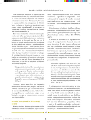 AULA 2 — Legislação e a Profissão do Assistente Social

                 Se as pessoas que trabalham na organização não                  moto, é o profissional de Serviço Social conseguir
              visualizarem o que não está funcionando a conten-                  desenvolver a capacidade de compreender a reali-
              to, o risco de haver um colapso em suas atividades                 dade e construir propostas de trabalho com mais
              aumentará cada vez mais. Para a autora, “no cam-                   criatividade, porém que consiga preservar e efeti-
              po social, os efeitos e a consequência de determi-                 var direitos a partir de exigências emergentes no
              nados problemas só vão aparecer quando estiverem                   dia-a-dia.
              em um estágio mais adiantado”. Se isso ocorrer, os
                                                                                    Historicamente, o Assistente Social tem sido um
              transtornos serão bem maiores do que se tivessem
                                                                                 dos agentes profissionais que colocam em prática
              sido identificados no início.
                                                                                 políticas sociais, principalmente no que tange à im-
                 Para que as instituições caminhem em seus pro-
                                                                                 plementação	 das	 políticas	 públicas	 (IAMAMOTO,	
              pósitos sem falhas que venham a prejudicar o bom
                                                                                 2007b).
              andamento dos trabalhos, de tempos em tempos,
              principalmente se observado que algo não está de                      A profissão de Assistente Social requer hoje mu-
              acordo, ou mesmo quando estiver com expectativas                   danças de comportamento, buscando descobrir
              de alterações em suas atuações, é muito importante                 novas alternativas de ação. A autora salienta que,
              realizar uma reflexão para a verificação dos proces-               para que o profissional consiga responder às novas
              sos que estão sendo desenvolvidos na Instituição, ve-              demandas, é necessário uma ruptura com a rotina
              rificando como está a situação da mesma. Podemos                   burocrática que, segundo ela, reduz o trabalho do
              então dizer que é saudável e necessário a realização               Assistente Social a um simples emprego, como se o
              de um diagnóstico institucional, para que se possa                 profissional fosse limitado a cumprimento burocrá-
              analisar se os propósitos da instituição estão no ca-              tico de horários, cumprimento de tarefas diversas e
              minho correto, caso haja alguma alteração, pode-se                 preestabelecidas.
              retomar sua rota em prol de se alcançar os objetivos
              inicialmente propostos.                                                 Já	o	exercício	da	profissão	é	mais	do	que	isso.	É	uma	
                                                                                      ação de um sujeito profissional que tem competên-
                     O diagnóstico institucional deve se constituir como
                                                                                      cia para propor, para negociar com a Instituição os
                     um acontecimento ou uma ocasião específica den-
                                                                                      seus projetos para defender o seu campo de traba-
                     tro de um processo dinâmico contínuo que altera
                                                                                      lho, suas qualificações e funções profissionais, re-
                     as atividades práticas da instituição com a reflexão
                                                                                      quer, pois ir além das rotinas institucionais e buscar
                     e a aprendizagem, que se realiza em momentos es-
                                                                                      apreender o movimento da realidade para detectar
                     truturados de monitoramento e avaliação das mu-
                     danças	pelas		quais	a	instituição	passa.	(OLIVEIRA,	             tendências e possibilidades nela presentes passíveis
                     2003, p.4)                                                       de	serem	impulsionadas	pelo	profissional	(IAMA-
                                                                                      MOTO,	2007,	p.	21).
                 Segundo a autora, ao se fazer um diagnóstico
              institucional, realiza-se uma pesquisa para buscar                    A autora menciona a importância de se ter o en-
              conhecer a realidade em que a instituição analisa-                 tendimento sobre o exercício profissional evitando,
              da está inserida, identificando seus pontos fortes e               assim, uma atitude fatalista do processo histórico
              fracos, podendo ser ressaltados em relação às suas                 do Serviço Social: “como se a realidade já estives-
              limitações para que se possam resolver os proble-                  se dada em sua forma definitiva, os seus desdobra-
              mas diagnosticados.                                                mentos predeterminados e os limites estabelecidos
                                                                                 de tal forma, que pouco pode-se fazer para alterá-
              DESAFIOS ATUAIS PARA OS ASSISTENTES                                los”. Essa visão determinista e, segundo a autora,
              SOCIAIS                                                            a-histórica da realidade, conduzirá o profissional à
                 Um	 dos	 maiores	 desafios	 apresentados	 aos	As-               acomodação e rotina em seu trabalho, à grande bu-
              sistentes Sociais em nossos tempos, segundo Iama-                  rocratização e até mesmo à mediocridade.

                                                                            17


Modulo01_SSocial_4sem_Unidade01.indd 17                                                                                                  5/15/09 1:33:50 PM
 