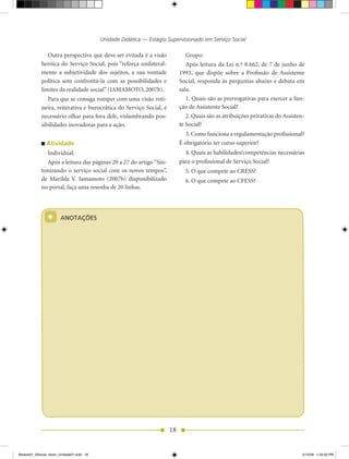 Unidade Didática — Estágio Supervisionado em Serviço Social

               Outra perspectiva que deve ser evitada é a visão              Grupo:
            heróica do Serviço Social, pois “reforça unilateral-              Após	leitura	da	Lei	n.º	8.662,	de	7	de	junho	de	
            mente a subjetividade dos sujeitos, a sua vontade              1993,	 que	 dispõe sobre a Profissão de Assistente
            política sem confrontá-la com as possibilidades e              Social, responda às perguntas abaixo e debata em
            limites	da	realidade	social”	(IAMAMOTO,	2007b).                sala.
               Para que se consiga romper com uma visão roti-                 1. Quais são as prerrogativas para exercer a fun-
            neira, reiterativa e burocrática do Serviço Social, é          ção de Assistente Social?
            necessário olhar para fora dele, vislumbrando pos-                2. Quais são as atribuições privativas do Assisten-
            sibilidades inovadoras para a ação.                            te Social?
                                                                             3. Como funciona a regulamentação profissional?
               Atividade                                                   É obrigatório ter curso superior?
              Individual:                                                    4. Quais as habilidades/competências necessárias
              Após	a	leitura	das	páginas	20	a	27	do	artigo	“Sin-           para o profissional de Serviço Social?
            tonizando o serviço social com os novos tempos”,                 5.	O	que	compete	ao	CRESS?
            de	 Marilda	 V.	 Iamamoto (2007b)	 disponibilizado	              6. O que compete ao CFESS?
            no portal, faça uma resenha de 20 linhas.




                *      ANOTAÇÕES




                                                                      18


Modulo01_SSocial_4sem_Unidade01.indd 18                                                                                        5/15/09 1:33:50 PM
 