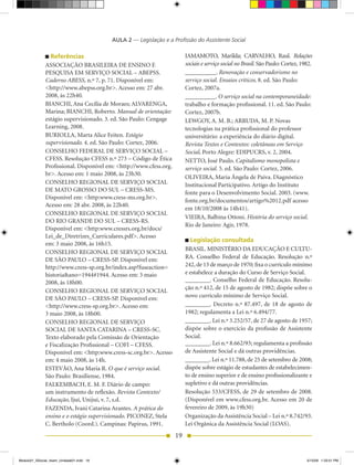 AULA 2 — Legislação e a Profissão do Assistente Social

                Referências                                              IAMAMOTO,	 Marilda;	 CARVALHO,	 Raul.	 Relações
              ASSOCIAÇÃO	BRASILEIRA	DE	ENSINO	E	                         sociais e serviço social no Brasil.	São	Paulo:	Cortez,	1982.
              PESQUISA	EM	SERVIÇO	SOCIAL	–	ABEPSS.	                      __________.	Renovação e conservadorismo no
              Caderno ABESS,	n.º	7,	p.	71.	Disponível	em:	               serviço social. Ensaios críticos.	8.	ed.	São	Paulo:	
              <http://www.abepss.org.br>.	Acesso	em:	27	abr.	            Cortez,	2007a.
              2008,	às	22h40.                                            __________.	O serviço social na contemporaneidade:
              BIANCHI,	Ana	Cecília	de	Moraes;	ALVARENGA,                 trabalho e formação profissional. 11. ed. São Paulo:
              Marina;	BIANCHI,	Roberto.	Manual de orientação:            Cortez,	2007b.
              estágio supervisionado. 3. ed. São Paulo: Cengage          LEwGOy,	A.	M.	B.;	ARRUDA,	M.	P.	Novas	
              Learning,	2008.                                            tecnologias na prática profissional do professor
              BURIOLLA,	Marta	Alice	Feiten.	Estágio                      universitário: a experiência do diário digital.
              supervisionado. 4. ed. São Paulo: Cortez, 2006.            Revista Textos e Contextos: coletâneas em Serviço
              CONSELHO	FEDERAL	DE	SERVIÇO	SOCIAL	–	                      Social,	Porto	Alegre:	EDIPUCRS,	v.	2,	2004.
              CFESS.	Resolução	CFESS	n.º	273	–	Código	de	Ética	          NETTO,	José	Paulo.	Capitalismo monopolista e
              Profissional.	Disponível	em:	<http://www.cfess.org.        serviço social.	5.	ed.	São	Paulo:	Cortez,	2006.
              br>.	Acesso	em:	1	maio	2008,	às	23h30.
                                                                         OLIVEIRA,	Maria	Ângela	de	Paiva.	Diagnóstico	
              CONSELHO	REGIONAL	DE	SERVIÇO	SOCIAL	                       Institucional Participativo. Artigo do Instituto
              DE	MATO	GROSSO	DO	SUL	–	CRESS-MS.	                         fonte	para	o	Desenvolvimento	Social.	2003.	(www.
              Disponível	em:	<http:www.cress-ms.org.br>.
                                                                         fonte.org.br/documentos/artigo%2012.pdf acesso
              Acesso	em:	28	abr.	2008,	às	22h40.
                                                                         em	18/10/2008	às	14h41).
              CONSELHO	REGIONAL	DE	SERVIÇO	SOCIAL	
                                                                         VIEIRA,	Balbina	Ottoni.	História do serviço social.
              DO	RIO	GRANDE	DO	SUL	–	CRESS-RS.	
                                                                         Rio	de	Janeiro:	Agir,	1978.	
              Disponível	em:	<http:www.cressrs.org.br/docs/
              Lei_de_Diretrizes_Curriculares.pdf>.	Acesso
                                                                           Legislação consultada
              em:	3	maio	2008,	às	16h15.
                                                                         BRASIL.	MINISTÉRIO	DA	EDUCAÇÃO	E	CULTU-
              CONSELHO	REGIONAL	DE	SERVIÇO	SOCIAL	
              DE	SÃO	PAULO	–	CRESS-SP.	Disponível	em:	                   RA.	 Conselho	 Federal	 de	 Educação.	 Resolução	 n.º	
              http://www.cress-sp.org.br/index.asp?fuseaction=           242,	de	13	de	março	de	1970;	fixa	o	currículo	mínimo	
              historia&ano=1944#1944.	Acesso	em:	3	maio                  e estabelece a duração do Curso de Serviço Social.
              2008,	às	18h00.                                            ________.	Conselho	Federal	de	Educação.	Resolu-
                                                                         ção	n.º	412,	de	15	de	agosto	de	1982;	dispõe	sobre	o	
              CONSELHO	REGIONAL	DE	SERVIÇO	SOCIAL	
              DE	SÃO	PAULO	–	CRESS-SP.	Disponível	em:	                   novo currículo mínimo de Serviço Social.
              <http://www.cress-sp.org.br>. Acesso em:                   ________.	 Decreto	 n.º	 87.497,	 de	 18	 de	 agosto	 de	
              3	maio	2008,	às	18h00.                                     1982;	regulamenta	a	Lei	n.º	6.494/77.
              CONSELHO	REGIONAL	DE	SERVIÇO	                              ________.	Lei	n.º	3.252/57,	de	27	de	agosto	de	1957;	
              SOCIAL	DE	SANTA	CATARINA	–	CRESS-SC.	                      dispõe sobre o exercício da profissão de Assistente
              Texto elaborado pela Comissão de Orientação                Social.
              e	Fiscalização	Profissional	–	COFI	–	CFESS.	               ________.	Lei	n.º	8.662/93;	regulamenta	a	profissão	
              Disponível	em:	<http:www.cress-sc.org.br>. Acesso          de Assistente Social e dá outras providências.
              em:	4	maio	2008,	às	14h.	                                  ________.	Lei	n.º	11.788,	de	25	de	setembro	de	2008;	
              ESTEVÃO,	Ana	Maria	R.	O que é serviço social.              dispõe sobre estágio de estudantes de estabelecimen-
              São	Paulo:	Brasiliense,	1984.                              to de ensino superior e de ensino profissionalizante e
              FALKEMBACH,	E.	M.	F.	Diário	de	campo:	                     supletivo e dá outras providências.
              um instrumento de reflexão. Revista Contexto/              Resolução	533/CFESS,	de	29	de	setembro	de	2008.	
              Educação, Ijuí,	Unijuí,	v.	7,	s.d.                         (Disponível	em	www.cfess.org.br.	Acesso	em	20	de	
              FAZENDA,	Ivani	Catarina	Arantes.	A prática do              fevereiro	de	2009,	às	19h30)
              ensino e o estágio supervisionado. PICONEZ,	Stela          Organização	da	Assistência	Social	–	Lei	n.º	8.742/93.	
              C. Bertholo (Coord.).	Campinas:	Papirus,	1991.             Lei	Orgânica	da	Assistência	Social	(LOAS).	
                                                                    19


Modulo01_SSocial_4sem_Unidade01.indd 19                                                                                           5/15/09 1:33:51 PM
 