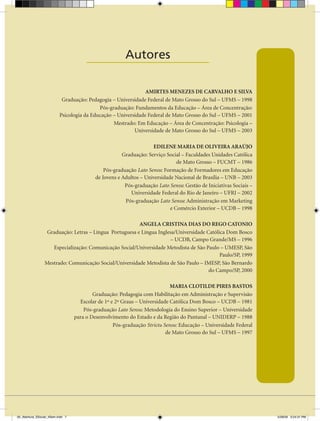 Autores
                                       ____________________

                                                               AMIRTES MENEZES DE CARVALHO E SILVA
                           Graduação: Pedagogia – Universidade Federal de Mato Grosso do Sul – UFMS – 1998
                                           Pós-graduação: Fundamentos da Educação – Área de Concentração:
                          Psicologia da Educação – Universidade Federal de Mato Grosso do Sul – UFMS – 2001
                                                 Mestrado: Em Educação – Área de Concentração: Psicologia –
                                                          Universidade de Mato Grosso do Sul – UFMS – 2003

                                                                    EDILENE MARIA DE OLIVEIRA ARAÚJO
                                                       Graduação: Serviço Social – Faculdades Unidades Católica
                                                                               de Mato Grosso – FUCMT – 1986
                                               Pós-graduação Lato Sensu: Formação de Formadores em Educação
                                           de Jovens e Adultos – Universidade Nacional de Brasília – UNB – 2003
                                                        Pós-graduação Lato Sensu: Gestão de Iniciativas Sociais –
                                                          Universidade Federal do Rio de Janeiro – UFRJ – 2002
                                                        Pós-graduação Lato Sensu: Administração em Marketing
                                                                            e Comércio Exterior – UCDB – 1998

                                                         ANgELA CRISTINA DIAS DO REgO CATONIO
                  Graduação: Letras – Língua Portuguesa e Língua Inglesa/Universidade Católica Dom Bosco
                                                                      – UCDB, Campo Grande/MS – 1996
                    Especialização: Comunicação Social/Universidade Metodista de São Paulo – UMESP, São
                                                                                            Paulo/SP, 1999
                 Mestrado: Comunicação Social/Universidade Metodista de São Paulo – IMESP, São Bernardo
                                                                                       do Campo/SP, 2000

                                                                            MARIA CLOTILDE PIRES BASTOS
                                          Graduação: Pedagogia com Habilitação em Administração e Supervisão
                                    Escolar de 1º e 2º Graus – Universidade Católica Dom Bosco – UCDB – 1981
                                      Pós-graduação Lato Sensu: Metodologia do Ensino Superior – Universidade
                                  para o Desenvolvimento do Estado e da Região do Pantanal – UNIDERP – 1988
                                                   Pós-graduação Strictu Sensu: Educação – Universidade Federal
                                                                          de Mato Grosso do Sul – UFMS – 1997




00_Abertura_SSocial_4Sem.indd 7                                                                                     5/28/09 3:24:31 PM
 