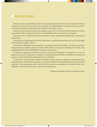Unidade Didática — Comunicação Social


                  Apresentação

               O homem é um ser essencialmente social, e essa natureza social e sociável o leva a uma vida de convivências
            recíprocas. A maior parte de sua vida é de convivência, é a simultaneidade de vivências entre uns e outros. A
            comunicação constitui um dos alicerces da sociedade e das relações sociais.
               Seja pela escrita, pela palavra falada, pela imagem ou pelo som, os meios informativos passaram a compor
            um mundo peculiar, no qual o homem tem a oportunidade de saber, de conhecer, de se atualizar.
               Nesse panorama, o profissional de relações humanas assume importância fundamental no processo de
            comunicação.
               A disciplina de Comunicação Social está voltada para os profissionais que têm como um dos principais
            instrumentos de trabalho a palavra.
               Desenvolver as habilidades de comunicação é o principal objetivo da disciplina. O conteúdo aqui minis-
            trado permitirá ao acadêmico de Serviço Social melhor observar e empregar a comunicação no seu dia a dia,
            possibilitando-lhe maior possibilidade de interação com seus pares.
               É obrigação de qualquer profissional na área de comunicação aperfeiçoar-se e enriquecer-se no uso da
            língua como meio de compreensão e expressão. O desenvolvimento do hábito da reflexão faz o profissional
            preparar-se para desempenhar satisfatoriamente suas atividades.
               A importância da comunicação extrapola os limites do papel, porque a mensagem transmitida de forma
            eficiente permite atingir melhor as pessoas, o que poderá melhorar os relacionamentos sociais. O assistente
            social deve estar preparado para fazer uma leitura fiel e exata dos acontecimentos, sem deixar de lado a sim-
            plicidade e a clareza necessárias para a eficiência na comunicação.

                                                                     Professora Ma. Angela Cristina Dias do Rego Catonio




                                                                  22


Modulo01_SSocial_4sem_Unidade02.indd 22                                                                                  5/19/09 8:38:14 AM
 