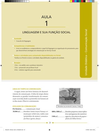 AULA 1 — Linguagem e sua Função Social



                                                             AULA

                                          ____________________     1




                                                                                                                                    Unidade Didática – Comunicação Social
                                 LINGUAGEM E SUA FUNÇÃO SOCIAL

                 Conteúdo
                 •	 Conceito de linguagem


                 Competências e habilidades
                 •	 Levar os acadêmicos a compreenderem o papel da linguagem na organização do pensamento, para
                    que desenvolvam estratégias de comunicação no Serviço Social


                 Textos e atividades para autoestudo disponibilizados no Portal
                 Verificar no Portal os textos e atividades disponibilizados na galeria da unidade.


                 Duração
                 2 h/a – via satélite com o professor interativo
                 2 h/a – presencial com professor local
                 6 h/a – mínimo sugerido para autoestudo




              LINHA DO TEMPO DA COMUNICAÇÃO
                 A seguir, temos um breve histórico do desenvol-
              vimento da comunicação. A linha do tempo abaixo
              demonstra as grandes transformações da comuni-
              cação ocorridas desde os primórdios do homem até
              os dias atuais. Observe-a atentamente.

              EVOLUÇÃO DA COMUNICAÇÃO
              Pré-história ........... comunicação visual
              50.000 a.C. ......desenhos (sinais, traços) fumaça co-          4000 a 3000 a.C. .......desenhos pequenos, sinais explica-
                                municação verbal sons, ruídos sons                                       tivos (pictogramas dos sumérios)
                                (primórdios da música) comunica-              3300 a.C. ................ egípcios (descoberta do papiro -
                                ção física (gestos, dança)                                               planta de folhas fortes)

                                                                         23


Modulo01_SSocial_4sem_Unidade02.indd 23                                                                                                             5/19/09 8:38:14 AM
 
