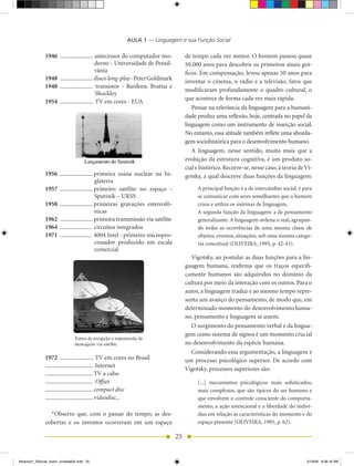 AULA 1 — Linguagem e sua Função Social

              1946 ...................... antecessor do computador mo-             de tempo cada vez menor. O homem passou quase
                                          derno - Universidade de Pensil-          50.000 anos para descobrir os primeiros sinais grá-
                                          vânia                                    ficos. Em compensação, levou apenas 50 anos para
              1948 ...................... disco long-play - Peter Goldmark         inventar o cinema, o rádio e a televisão, fatos que
              1948 ...................... transistor - Bardeen, Brattai e
                                                                                   modificaram profundamente o quadro cultural, o
                                          Shockley
                                                                                   que acontece de forma cada vez mais rápida.
              1954 ...................... TV em cores - EUA
                                                                                      Pensar na relevância da linguagem para a humani-
                                                                                   dade produz uma reflexão, hoje, centrada no papel da
                                                                                   linguagem como um instrumento de inserção social.
                                                                                   No entanto, essa atitude também reflete uma aborda-
                                                                                   gem sociohistórica para o desenvolvimento humano.
                                                                                      A linguagem, nesse sentido, muito mais que a
                                                                                   evolução da estrutura cognitiva, é um produto so-
                                                                                   cial e histórico. Recorre-se, nesse caso, à teoria de Vi-
              1956 ...................... primeira usina nuclear na In-            gotsky, a qual descreve duas funções da linguagem:
                                          glaterra
              1957 ...................... primeiro satélite no espaço -                 A principal função é a de intercâmbio social: é para
                                          Sputinik – URSS                               se comunicar com seres semelhantes que o homem
              1958 ...................... primeiras gravações estereofô-                criou e utiliza os sistemas de linguagem.
                                          nicas                                         A segunda função da linguagem: a de pensamento
              1962 ...................... primeira transmissão via satélite             generalizante. A linguagem ordena o real, agrupan-
              1964 ..................... circuitos integrados                           do todas as ocorrências de uma mesma classe de
              1971 ..................... 4004 Intel - primeiro micropro-                objetos, eventos, situações, sob uma mesma catego-
                                          cessador produzido em escala                  ria conceitual (OLIVEIRA, 1995, p. 42-43).
                                          comercial
                                                                                     Vigotsky, ao postular as duas funções para a lin-
                                                                                   guagem humana, reafirma que os traços especifi-
                                                                                   camente humanos são adquiridos no domínio da
                                                                                   cultura por meio da interação com os outros. Para o
                                                                                   autor, a linguagem traduz e ao mesmo tempo repre-
                                                                                   senta um avanço do pensamento, de modo que, em
                                                                                   determinado momento do desenvolvimento huma-
                                                                                   no, pensamento e linguagem se unem.
                                                                                     O surgimento do pensamento verbal e da lingua-
                                                                                   gem como sistema de signos é um momento crucial
                                                                                   no desenvolvimento da espécie humana.
                                                                                     Considerando essa argumentação, a linguagem é
              1972 ...................... TV em cores no Brasil                    um processo psicológico superior. De acordo com
              ................................ Internet
                                                                                   Vigotsky, processos superiores são:
              ................................ TV a cabo
              ................................ Offset                                   [...] mecanismos psicológicos mais sofisticados,
              ................................ compact disc                             mais complexos, que são típicos do ser humano e
              ................................ videodisc...                             que envolvem o controle consciente do comporta-
                                                                                        mento, a ação intencional e a liberdade do indiví-
                *Observe que, com o passar do tempo, as des-                            duo em relação às características do momento e do
              cobertas e os inventos ocorreram em um espaço                             espaço presente (OLIVEIRA, 1995, p. 62).

                                                                              25


Modulo01_SSocial_4sem_Unidade02.indd 25                                                                                                  5/19/09 8:38:16 AM
 