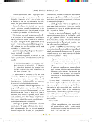 Unidade Didática — Comunicação Social

               Mediante a abordagem sobre a linguagem, deve-                da, no entanto, seu sentido difere entre os indivíduos,
            mos compreender que ela se apresenta em duas mo-                pois a palavra pode ter múltiplos sentidos para cada
            dalidades: a linguagem verbal e a não verbal, as quais          pessoa, tais como abandono, violência, carinho ex-
            se distinguem por seus mecanismos de funciona-                  cessivo, superproteção etc.
            mento, mas que o homem utiliza simultaneamente.                   O sentido, portanto, refere-se ao significado da
               Ocorrendo alguma interferência na expressão                  palavra para cada indivíduo, e é composto por rela-
            verbal, o homem se utiliza da linguagem não verbal.             ções que dizem respeito ao contexto de uso da pala-
            O homem no seu dia-a-dia, às vezes, não se dá conta             vra e as vivências afetivas.
            da diferenciação entres as duas modalidades.                       Entende-se que, com a linguagem verbal, o ho-
               Entretanto, é necessária uma compreensão cla-                mem organizou um sistema de significados e senti-
            ra do conteúdo de cada modalidade. A linguagem                  dos que o permite conhecer e ser conhecido, trans-
            verbal possui duas funções básicas: a de intercâm-              formando o mundo real e, concomitantemente, a si
            bio social e a do pensamento generalizante. Desse               próprio, haja vista as alterações do conceito e uso
            modo, o elemento fundamental da linguagem ver-                  das palavras ao longo da história.
            bal, a palavra, tem uma importância crucial nessa                  Segundo Leão (1999), se identificamos que o de-
            modalidade de comunicação.                                      senvolvimento do homem se dá no processo da ati-
               A palavra, segundo Vigotsky, possui duas dimen-              vidade, a aquisição da linguagem, além de um pro-
            sões: o significado e o sentido.                                cesso de inserção social, é um processo psicológico
               O significado compreende o conceito de cada                  de comunicação. Para a autora:
            objeto e propicia uma mediação entre o sujeito e o
                                                                                 A linguagem tornou-se o processo de transmissão
            mundo.
                                                                                 de informação no qual o homem se apóia no pro-
                   O significado de uma palavra representa um amál-              cesso de pensamento e que emprega recursos da
                   gama tão estreito do pensamento e da linguagem                língua.
                   [...]. Uma palavra sem significado é um vazio, o sig-         Na psicologia, entendemos por linguagem huma-
                   nificado poderia ser visto como um fenômeno da                na um complexo sistema de códigos, que designam
                   fala (OLIVEIRA, 1995, p. 48).                                 objetos, características, ações e relações; e que pos-
                                                                                 sui a função de regrar e transmitir informações, in-
               Os significados da linguagem verbal são uma
                                                                                 troduzindo-as em determinados sistemas (LEÃO,
            construção da história de grupos humanos a partir                    1999, p. 45-46).
            das relações entre estes e o mundo físico e social.
            Razão pela qual a aquisição da fala é um marco no                  Essa ideia reforça a compreensão de que a pala-
            desenvolvimento do pensamento humano.                           vra nomeia objetos, indicando sua característica,
               O outro elemento, também importante na lin-                  ações ou relações essenciais e as organizando em
            guagem verbal, é o sentido. Se por um lado o signi-             categorias, ou seja, constituindo o seu significado.
            ficado é um elemento social e cultural, por outro, o            Leão (1999) reafirma a ideia de que o significado
            sentido tem a característica de ser pessoal. Ou seja,           representa um sistema estável de generalizações que
            o homem, ao se utilizar das palavras para se comu-              os indivíduos reconhecem. E o sentido relaciona-se
                                                                            aos motivos e ao que o indivíduo quis expressar ao
            nicar, transmite, nessa atividade, sua subjetividade.
                                                                            utilizar a fala.
            Desse modo, os indivíduos manifestam ideias e sen-
            timento próprios sobre o mundo real.                               Nesse sentido:
               Mesmo que as palavras tenham seus conceitos                       [...] diz-se que o diálogo real é uma forma de ativi-
            reconhecidos pelo grupo, os homens ainda dão sen-                    dade que normalmente implica a tomada de deci-
            tidos individuais para elas. Por exemplo, a palavra                  sões em comum, na colaboração ou conflito com os
            mãe tem o significado de quem gera, protege e cui-                   outros [...] (LEÃO, 1999, p. 48).

                                                                           26


Modulo01_SSocial_4sem_Unidade02.indd 26                                                                                               5/19/09 8:38:16 AM
 