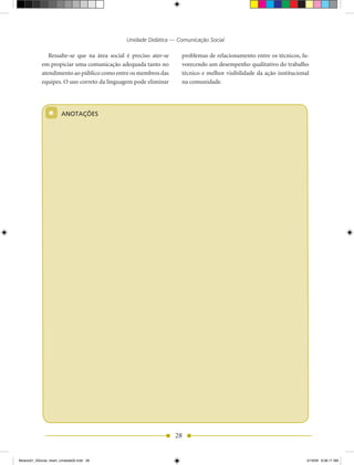 Unidade Didática — Comunicação Social

               Ressalte-se que na área social é preciso ater-se    problemas de relacionamento entre os técnicos, fa-
            em propiciar uma comunicação adequada tanto no         vorecendo um desempenho qualitativo do trabalho
            atendimento ao público como entre os membros das       técnico e melhor visibilidade da ação institucional
            equipes. O uso correto da linguagem pode eliminar      na comunidade.




                *      ANOTAÇÕES




                                                                  28


Modulo01_SSocial_4sem_Unidade02.indd 28                                                                              5/19/09 8:38:17 AM
 