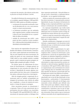 AULA 2 — Modalidades Verbais e Não Verbais na Comunicação

              a expressão das emoções e das relações sociais entre          tipos: reparação autoiniciada – feita pelo falante as-
              os parceiros na função de falante e ouvinte.                  sim que ocorre o desarranjo; e a reparação alterna-
                                                                            da-iniciada – na vez seguinte do desarranjo.
                 Na análise do fenômeno da comunicação face a fa-              Ambos os sujeitos da comunicação podem se uti-
              ce às unidades, segundo Rodrigues (1998 apud RO-              lizar desse mecanismo. A reparação pode acontecer
              DRIGUES, 2008), podem ser divididos em grupos:                dependendo do grau de prejuízo da harmonia do
                 •	 os	elementos	do	enunciado	envolvendo	o	siste-           diálogo, ou seja, a reparação preferida é a que menos
                    ma de alternância de vez, a vez, o ato conversa-        ameace a comunicação, não causando desafetos.
                    cional e os sinais conversacionais;                        Já a reparação despreferida é que resulta muito
                                                                            ameaçadora à continuidade da comunicação. Sua
                 •	 os	 fenômenos	 prosódicos	 que	 são	 analisados	
                                                                            elaboração torna-se necessária e pode ser longa, de-
                    pelos seguintes pontos: unidade entonacional,
                                                                            pendendo das reações adversas que esta provocou.
                    a altura de tom, intensidade da voz e a quanti-
                                                                               Ainda no campo da comunicação verbal, pode-se
                    dade de sílabas articuladas;
                                                                            destacar um aspecto importante a respeito da orali-
                 •	 unidade	 da	 comunicação	 não	 verbal	 –	 neste	
                                                                            dade, que é a argumentação.
                    grupo são dois os aspectos a serem considera-
                                                                               Quando consideramos a linguagem um meio de
                    dos: a diferença/descontinuidade/contraste e a
                                                                            interação, a argumentação é um mecanismo muito
                    identidade/continuidade/fusão.
                                                                            utilizado para que os interlocutores possam atingir
                                                                            seu propósito na comunicação.
                 Esses aspectos são organizadores dos gestos pro-              Para Cunha (2008), a argumentação só se apre-
              duzidos entre falante e ouvinte durante a comunica-           senta inevitável quando os interlocutores têm di-
              ção. Assim, o gesto representa um movimento inse-             vergências sobre o assunto da comunicação e, para
              rido em uma sequência de outros movimentos. Na                garantirem ter o sucesso de sua argumentação, estes
              análise dos gestos em uma comunicação, Kendon                 se apóiam em elementos linguísticos, prosódicos e
              (1980) refere-se como unidade máxima a unidade                paralinguísticos (gestos, expressão facial etc.).
              gestual, a qual é composta por gestos, paragem, an-              As estratégias argumentativas estão comumente
              tegolpe, golpe, paragem pós-golpe e retração.                 relacionadas ao campo emocional dos ouvintes, en-
                 No entanto, apesar do conhecimento do meca-                volvendo os valores de justiça e igualdade. Emerson
              nismo de funcionamento, o sintagma gestual, sua               e Grotendorst (1983 apud CUNhA, 2008) referem-
              categorização às vezes necessita um tempo de ob-              se à argumentação como um fenômeno de comuni-
              servação e, dependendo do assunto, algumas cate-              cação verbal que deve ser entendido como um pro-
                                                                            duto específico do discurso, caracterizado pelo uso
              gorias podem não ficar claras, pois a transparência
                                                                            da língua para resolver uma diferença de opinião.
              está sujeita a alteração de percurso e interrupções.
                                                                               Na pesquisa de Cunha (2008), a argumentação é
                 Além do sintagma gestual, a organização da co-
                                                                            relacionada com os atos de fala, destacando os atos
              municação pode ser também acompanhada por
                                                                            ilocucionários e perlocutários. O funcionamento
              sintagma de movimento, cujos critérios de análise
                                                                            da argumentação se daria pelo uso da língua, cujos
              são: a amplitude e a forma da trajetória do movi-             enunciados seriam utilizados para defender uma
              mento e o tempo de repouso ou paragem.                        ideia. Outro ponto que validaria a relação da argu-
                 Outro mecanismo presente na comunicação é                  mentação com os atos de fala seriam seus aspectos
              a reparação. Trata-se de uma autocorreção que os              comunicativos e interativos, uma vez que na argu-
              participantes têm para melhorar seus enunciados.              mentação os interlocutores demonstram estar ou
              Para Schegloff (1992 apud RODRIGUES, 2008), no                não convencidos. Desse modo, os que se convencem
              mecanismo de reparação podem-se distinguir dois               utilizam enunciados de pró-argumentação para ra-

                                                                       31


Modulo01_SSocial_4sem_Unidade02.indd 31                                                                                        5/19/09 8:38:18 AM
 