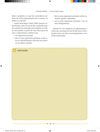 Unidade Didática — Comunicação Social

            tificar o propósito, e os que não concordam se uti-          •	 dois	ou	mais	argumentos	principais,	ambos	su-
            lizam da contra-argumentação para convencer os                  ficientes quando combinados;
            demais a se oporem.                                          •	 um	 ou	 mais	 argumentos	 principais	 e	 um	 ou	
                A partir dessa lógica, Cunha (2008) anuncia a ar-           mais subargumentos.
            gumentação como um ato de fala constituída como
            um conjunto de enunciados para justificar ou refu-          Quando há uma sequência de argumentação, é
            tar uma opinião ou ponto de vista. Desse ponto de        criada uma convenção de atos de fala entre os inter-
            vista, a argumentação constitui-se de:                   locutores para que haja um prosseguimento racio-
                •	 um	argumento	principal;                           nal da comunicação.
                •	 dois	ou	mais	argumentos	principais,	sendo	ca­
                   da um individualmente suficiente para justifi-
                   car ou refutar a opinião;



                *      ANOTAÇÕES




                                                                    32


Modulo01_SSocial_4sem_Unidade02.indd 32                                                                                   5/19/09 8:38:18 AM
 